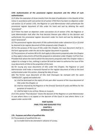 175F. Authentication of the provisional register document and the effect of such
authentication.
(1) If after the expiration of three months from the date of publication in the Gazette of the
notice in accordance with sub-section (1) of section 175D there has been no objection under
sub-section (1) of section 175E, the Registrar or Land Administrator shall authenticate the
provisional register document of title under his hand and seal by deleting the word
"provisional".
(2) If there has been an objection under sub-section (1) of section 175E, the Registrar or
Land Administrator shall after the final decision thereon give effect to the decision and
authenticate the provisional register document under his hand and seal by deleting the
word "provisional".
(3) The provisional register document of title authenticated under subsection (1) or (2) shall
be deemed to be register document of title prepared under Chapter 3.
(4) For the purpose of the issue of title under this Chapter, the issue document shall be in
the form appropriate under this Act to the register document in question.
(5) The provisions of sections 89 to 91 shall apply to documents prepared under this Chapter
as they apply to documents of final title prepared on alienation under Chapter 3 of Part Five:
Provided that where the land to which the documents prepared under this Chapter relate is
subject to a charge or lien, nothing in section 90 shall be taken to authorise the issue of the
issue documents of title to the proprietor of the land.
(6) On issuing any issue documents of title under this Chapter, the Registrar or Land
Administrator shall make a memorial thereof on the register document of title to the land
authenticated under this section, showing the date of issue.
(6A) The former issue document of title shall thereupon be stamped with the word
"CANCELLED", signed and sealed and-
(a) shall be destroyed on the expiry of one year after issuance of the issue document of
title under this Chapter; or
(b) shall be retained by the Registrar or the Director General of Lands and Mines for the
purposes of research; or
(c) shall be kept in any archive, library or museum.
(7) In this section "final decision" means the decision of the Registrar or Land Administrator
in case where there is no appeal or the decision of the Court in case where there is an
appeal under section 418.
PART ELEVEN
FINAL TITLE AND QUALIFIED TITLE
CHAPTER 1
INTRODUCTORY
176. Purposes and effect of qualified title.
(1) The purposes of qualified title are-
(a) to enable land to be alienated in advance of survey;
 