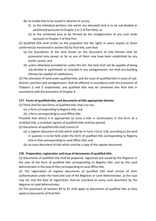 (b) to enable title to be issued in advance of survey-
(i) to the individual portions into which any alienated land is to be sub-divided or
partitioned pursuant to Chapter 1 or 2 of Part Nine, or
(ii) to the combined area to be formed by the amalgamation of any such lands
pursuant to Chapter 3 of that Part.
(2) Qualified title shall confer on the proprietor the like rights in every respect as those
conferred (as mentioned in section 92) by final title, save that-
(a) the boundaries of the land shown on the document of title thereto shall be
provisional only except so far as any of them may have been established by any
earlier survey, and
(b) unless otherwise provided for under this Act, the land shall not be capable of being
sub-divided or partitioned, or included in any amalgamation, nor shall any building
thereon be capable of subdivisions.
(3) The alienation of land under qualified title, and the issue of qualified title in cases of sub-
division, partition and amalgamation, shall be effected in accordance with the provisions of
Chapters 2 and 3 respectively; and qualified title may be converted into final title in
accordance with the provisions of Chapter 4.
177. Forms of qualified title, and documents of title appropriate thereto.
(1) There shall be two forms of qualified title, that is to say-
(a) a form corresponding to Registry title, and
(b) a form corresponding to Land Office title:
Provided that where it is appropriate to issue a title in continuation in the form of a
multileaf title, a multileaf register of qualified titles shall be opened.
(2) Documents of qualified title shall consist of-
(a) a register document of title which shall be in Form 11A or 11B, according as the land
in question is to be held under the form of qualified title corresponding to Registry
title or that corresponding to Land Office title; and
(b) an issue document of title which shall be a copy of the register document.
178. Preparation, registration and issue of documents of qualified title.
(1) Documents of qualified title shall be prepared, registered and issued by the Registrar in
the case of the form of qualified title corresponding to Registry title, and by the Land
Administrator in the case of that corresponding to Land Office title.
(2) The registration of register documents of qualified title shall consist of their
authentication under the hand and seal of the Registrar or Land Administrator, as the case
may be; and the date of registration shall be inscribed on every such document by the
Registrar or Land Administrator.
(3) The provisions of sections 89 to 91 shall apply to documents of qualified title as they
apply to documents of final title:
 
