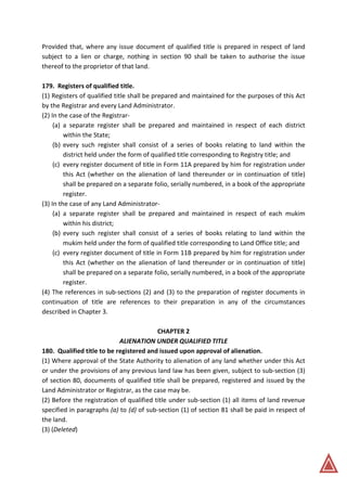 Provided that, where any issue document of qualified title is prepared in respect of land
subject to a lien or charge, nothing in section 90 shall be taken to authorise the issue
thereof to the proprietor of that land.
179. Registers of qualified title.
(1) Registers of qualified title shall be prepared and maintained for the purposes of this Act
by the Registrar and every Land Administrator.
(2) In the case of the Registrar-
(a) a separate register shall be prepared and maintained in respect of each district
within the State;
(b) every such register shall consist of a series of books relating to land within the
district held under the form of qualified title corresponding to Registry title; and
(c) every register document of title in Form 11A prepared by him for registration under
this Act (whether on the alienation of land thereunder or in continuation of title)
shall be prepared on a separate folio, serially numbered, in a book of the appropriate
register.
(3) In the case of any Land Administrator-
(a) a separate register shall be prepared and maintained in respect of each mukim
within his district;
(b) every such register shall consist of a series of books relating to land within the
mukim held under the form of qualified title corresponding to Land Office title; and
(c) every register document of title in Form 11B prepared by him for registration under
this Act (whether on the alienation of land thereunder or in continuation of title)
shall be prepared on a separate folio, serially numbered, in a book of the appropriate
register.
(4) The references in sub-sections (2) and (3) to the preparation of register documents in
continuation of title are references to their preparation in any of the circumstances
described in Chapter 3.
CHAPTER 2
ALIENATION UNDER QUALIFIED TITLE
180. Qualified title to be registered and issued upon approval of alienation.
(1) Where approval of the State Authority to alienation of any land whether under this Act
or under the provisions of any previous land law has been given, subject to sub-section (3)
of section 80, documents of qualified title shall be prepared, registered and issued by the
Land Administrator or Registrar, as the case may be.
(2) Before the registration of qualified title under sub-section (1) all items of land revenue
specified in paragraphs (a) to (d) of sub-section (1) of section 81 shall be paid in respect of
the land.
(3) (Deleted)
 