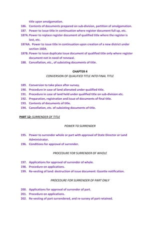 title upon amalgamation.
186. Contents of documents prepared on sub-division, partition of amalgamation.
187. Power to issue title in continuation where register document full up, etc.
187A.Power to replace register document of qualified title where the register is
lost, etc.
187AA. Power to issue title in continuation upon creation of a new district under
section 160A.
187B. Power to issue duplicate issue document of qualified title only where register
document not in need of renewal.
188. Cancellation, etc., of subsisting documents of title.
CHAPTER 4
CONVERSION OF QUALIFIED TITLE INTO FINAL TITLE
189. Conversion to take place after survey.
190. Procedure in case of land alienated under qualified title.
191. Procedure in case of land held under qualified title on sub-division etc.
192. Preparation, registration and issue of documents of final title.
193. Contents of documents of title.
194. Cancellation, etc. of subsisting documents of title.
PART 12: SURRENDER OF TITLE
POWER TO SURRENDER
195. Power to surrender whole or part with approval of State Director or Land
Administrator.
196. Conditions for approval of surrender.
PROCEDURE FOR SURRENDER OF WHOLE
197. Applications for approval of surrender of whole.
198. Procedure on applications.
199. Re-vesting of land: destruction of issue document: Gazette notification.
PROCEDURE FOR SURRENDER OF PART ONLY
200. Applications for approval of surrender of part.
201. Procedure on applications.
202. Re-vesting of part surrendered, and re-survey of part retained.
 