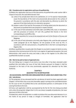 181. Procedure prior to registration and issue of qualified title.
(1) Before the registration and issue of the documents of qualified title under section 180 in
respect of any land, the Land Administrator shall-
(a) unless it has already been done to his satisfaction, or is in his opinion impracticable,
cause the boundaries of the land to be provisionally demarcated on the surface of
the ground in accordance with the plan and description by reference to which the
approval of the State Authority to its alienation was given;
(b) prepare a plan of the land for the purpose of its being copied onto the document or
documents of qualified title to be prepared in respect thereof;
(c) in the case of land ultimately to be held under Land Office title, issue, in accordance
with the provisions of sections 177 and 178, qualified title thereto in the form
corresponding to Land Office title;
(ca) cause a requisition for survey to be prepared and sent to the Director of Survey and
Mapping;
(d) in the case of land ultimately to be held under Registry title, send the plan prepared
under paragraph (b) to the Registrar, for the purpose of the issue by him, in
accordance with the said provisions, of qualified title in the form corresponding to
Registry title.
(2) Where qualified title is issued under this Chapter to any land in respect of which an entry
subsisted at the commencement of this Act in any register of approved occupation, the Land
Administrator shall cancel the entry and make a note on the register to the effect that
qualified title has been so issued.
182. Rent to be paid on basis of approved area.
The rent falling due in respect of any land at any time after it has been alienated under
qualified title and before the issue of final title thereto pursuant to Chapter 4 shall be
computed on the basis of the area provisionally approved for alienation by the State
Authority.
CHAPTER 3
QUALIFIED TITLE IN CONTINUATION
ON SUB-DIVISION, PARTITION AND AMALGAMATION OF LANDS HELD UNDER FINAL TITLE
183. Sub-division.
(1) The proprietor of any alienated land the sub-division of which has been approved under
Chapter 1 of Part Nine may at any time thereafter apply in writing to the Land Administrator
for the issue to him of qualified title to the sub-divisional portions in continuation of the
existing final title to the land.
(2) Every such application shall be accompanied by the fee for the time being prescribed
and, unless the proprietor alleges that it is for any reason incapable of production, the issue
document of title to the land:
Provided that, where the proprietor is unable to produce the issue document because it is in
the hands of any person or body as chargee of lienholder, the application shall be
 