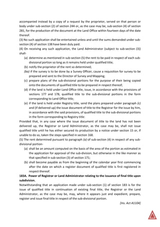 accompanied instead by a copy of a request by the proprietor, served on that person or
body under sub-section (2) of section 244 or, as the case may be, sub-section (4) of section
281, for the production of the document at the Land Office within fourteen days of the date
thereof.
(3) No such application shall be entertained unless and until the sums demanded under sub-
section (4) of section 138 have been duly paid.
(4) On receiving any such application, the Land Administrator (subject to sub-section (3))
shall-
(a) determine as mentioned in sub-section (5) the rent to be paid in respect of each sub-
divisional portion so long as it remains held under qualified title;
(b) notify the proprietor of the rent so determined;
(ba) if the survey is to be done by a Survey Officer, cause a requisition for survey to be
prepared and sent to the Director of Survey and Mapping;
(c) prepare plans of the sub-divisional portions for the purpose of their being copied
onto the documents of qualified title to be prepared in respect thereof;
(d) if the land is held under Land Office title, issue, in accordance with the provisions of
sections 177 and 178, qualified title to the sub-divisional portions in the form
corresponding to Land Office title;
(e) if the land is held under Registry title, send the plans prepared under paragraph (c)
and (if delivered up) the issue document of title to the Registrar for the issue by him,
in accordance with the said provisions, of qualified title to the sub-divisional portions
in the form corresponding to Registry title:
Provided that, in any case where the issue document of title to the land has not been
delivered up, the Registrar or Land Administrator, as the case may be, shall not issue
qualified title until he has either secured its production by a notice under section 15 or, if
unable to do so, taken the steps specified in section 168.
(5) The rent determined pursuant to paragraph (a) of sub-section (4) in respect of any sub-
divisional portion-
(a) shall be an amount computed on the basis of the area of the portion as estimated in
the application for approval of the sub-division, but otherwise in the like manner as
that specified in sub-section (3) of section 171;
(b) shall become payable as from the beginning of the calendar year first commencing
after the date on which a register document of qualified title is first registered in
respect thereof.
183A. Power of Registrar or Land Administrator relating to the issuance of final title upon
subdivision.
Notwithstanding that an application made under sub-section (1) of section 183 is for the
issue of qualified title in continuation of existing final title, the Registrar or the Land
Administrator, as the case may be, may, where it appears just and expedient, prepare,
register and issue final title in respect of the sub-divisional portion.
[Ins. Act A1104]
 