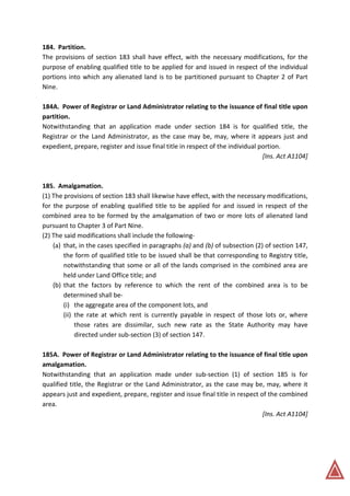184. Partition.
The provisions of section 183 shall have effect, with the necessary modifications, for the
purpose of enabling qualified title to be applied for and issued in respect of the individual
portions into which any alienated land is to be partitioned pursuant to Chapter 2 of Part
Nine.
184A. Power of Registrar or Land Administrator relating to the issuance of final title upon
partition.
Notwithstanding that an application made under section 184 is for qualified title, the
Registrar or the Land Administrator, as the case may be, may, where it appears just and
expedient, prepare, register and issue final title in respect of the individual portion.
[Ins. Act A1104]
185. Amalgamation.
(1) The provisions of section 183 shall likewise have effect, with the necessary modifications,
for the purpose of enabling qualified title to be applied for and issued in respect of the
combined area to be formed by the amalgamation of two or more lots of alienated land
pursuant to Chapter 3 of Part Nine.
(2) The said modifications shall include the following-
(a) that, in the cases specified in paragraphs (a) and (b) of subsection (2) of section 147,
the form of qualified title to be issued shall be that corresponding to Registry title,
notwithstanding that some or all of the lands comprised in the combined area are
held under Land Office title; and
(b) that the factors by reference to which the rent of the combined area is to be
determined shall be-
(i) the aggregate area of the component lots, and
(ii) the rate at which rent is currently payable in respect of those lots or, where
those rates are dissimilar, such new rate as the State Authority may have
directed under sub-section (3) of section 147.
185A. Power of Registrar or Land Administrator relating to the issuance of final title upon
amalgamation.
Notwithstanding that an application made under sub-section (1) of section 185 is for
qualified title, the Registrar or the Land Administrator, as the case may be, may, where it
appears just and expedient, prepare, register and issue final title in respect of the combined
area.
[Ins. Act A1104]
 