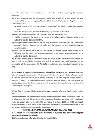issue document also) which shall be in continuation of the subsisting document or
documents.
(2) Before preparing title in continuation under this section in a case where an issue
document of title exists in respect of the land but is not in his hands, the Registrar or Land
Administrator shall-
(a) call for its production as mentioned in paragraph (c) of subsection (1) of section 166,
and
(b) if it is not produced, take the further steps specified in section 168.
(3) Every document of qualified title prepared pursuant to this section-
(c) shall be prepared in the name of the person or body last registered as proprietor in the
subsisting register document of title;
(d) shall specify the date on which the land in question was first alienated, the title number
originally allotted thereto and (if different) the number of the subsisting register
document; and
(e) shall contain, except in so far as they relate to matters which have ceased to be
effective, the like memorials, endorsements and other entries as are contained in the
subsisting register document.
(4) The fees chargeable in connection with the issue of title in continuation under this
section shall be payable by the proprietor and, if not sooner paid, shall be added to, and
deemed for all the purposes of this Act to form part of, the rent next due in respect of the
land.
187A. Power to replace register document of qualified title where the register is lost, etc.
Where the register document of title to any land held under qualified title is lost, or wholly
or partially destroyed or any entry therein in wholly or partially illegible, the provisions of
sections 175A to 175F shall apply mutatis mutandis as they apply in the case where any
register document of final title is lost or wholly or partially destroyed or any entry therein is
wholly or partially illegible.
187AA. Power to issue title in continuation upon creation of a new district under section
160A.
Where the register document of title to any land held under qualified title comes under the
jurisdiction of the Land Administrator of a new district following a notification in the Gazette
under paragraph (a) of section 11, the provisions of sections 160B and 160C shall apply
mutatis mutandis as they apply in the case where any register document of final title to any
land comes within the boundaries of a new district.
ISSUE OF A DUPLICATE ISSUE DOCUMENT OF QUALIFIED TITLE
187B. Power to issue duplicate issue document of qualified title only where register
document not in need of renewal.
(1) Where, in the case of any land held under qualified title-
 