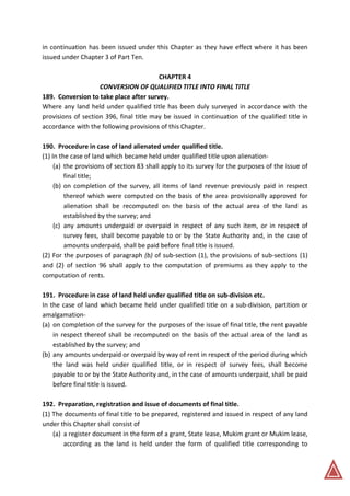 in continuation has been issued under this Chapter as they have effect where it has been
issued under Chapter 3 of Part Ten.
CHAPTER 4
CONVERSION OF QUALIFIED TITLE INTO FINAL TITLE
189. Conversion to take place after survey.
Where any land held under qualified title has been duly surveyed in accordance with the
provisions of section 396, final title may be issued in continuation of the qualified title in
accordance with the following provisions of this Chapter.
190. Procedure in case of land alienated under qualified title.
(1) In the case of land which became held under qualified title upon alienation-
(a) the provisions of section 83 shall apply to its survey for the purposes of the issue of
final title;
(b) on completion of the survey, all items of land revenue previously paid in respect
thereof which were computed on the basis of the area provisionally approved for
alienation shall be recomputed on the basis of the actual area of the land as
established by the survey; and
(c) any amounts underpaid or overpaid in respect of any such item, or in respect of
survey fees, shall become payable to or by the State Authority and, in the case of
amounts underpaid, shall be paid before final title is issued.
(2) For the purposes of paragraph (b) of sub-section (1), the provisions of sub-sections (1)
and (2) of section 96 shall apply to the computation of premiums as they apply to the
computation of rents.
191. Procedure in case of land held under qualified title on sub-division etc.
In the case of land which became held under qualified title on a sub-division, partition or
amalgamation-
(a) on completion of the survey for the purposes of the issue of final title, the rent payable
in respect thereof shall be recomputed on the basis of the actual area of the land as
established by the survey; and
(b) any amounts underpaid or overpaid by way of rent in respect of the period during which
the land was held under qualified title, or in respect of survey fees, shall become
payable to or by the State Authority and, in the case of amounts underpaid, shall be paid
before final title is issued.
192. Preparation, registration and issue of documents of final title.
(1) The documents of final title to be prepared, registered and issued in respect of any land
under this Chapter shall consist of
(a) a register document in the form of a grant, State lease, Mukim grant or Mukim lease,
according as the land is held under the form of qualified title corresponding to
 