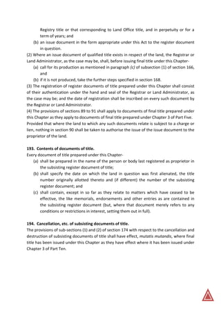 Registry title or that corresponding to Land Office title, and in perpetuity or for a
term of years; and
(b) an issue document in the form appropriate under this Act to the register document
in question.
(2) Where an issue document of qualified title exists in respect of the land, the Registrar or
Land Administrator, as the case may be, shall, before issuing final title under this Chapter-
(a) call for its production as mentioned in paragraph (c) of subsection (1) of section 166,
and
(b) if it is not produced, take the further steps specified in section 168.
(3) The registration of register documents of title prepared under this Chapter shall consist
of their authentication under the hand and seal of the Registrar or Land Administrator, as
the case may be; and the date of registration shall be inscribed on every such document by
the Registrar or Land Administrator.
(4) The provisions of sections 89 to 91 shall apply to documents of final title prepared under
this Chapter as they apply to documents of final title prepared under Chapter 3 of Part Five.
Provided that where the land to which any such documents relate is subject to a charge or
lien, nothing in section 90 shall be taken to authorise the issue of the issue document to the
proprietor of the land.
193. Contents of documents of title.
Every document of title prepared under this Chapter-
(a) shall be prepared in the name of the person or body last registered as proprietor in
the subsisting register document of title;
(b) shall specify the date on which the land in question was first alienated, the title
number originally allotted thereto and (if different) the number of the subsisting
register document; and
(c) shall contain, except in so far as they relate to matters which have ceased to be
effective, the like memorials, endorsements and other entries as are contained in
the subsisting register document (but, where that document merely refers to any
conditions or restrictions in interest, setting them out in full).
194. Cancellation, etc. of subsisting documents of title.
The provisions of sub-sections (1) and (2) of section 174 with respect to the cancellation and
destruction of subsisting documents of title shall have effect, mutatis mutandis, where final
title has been issued under this Chapter as they have effect where it has been issued under
Chapter 3 of Part Ten.
 