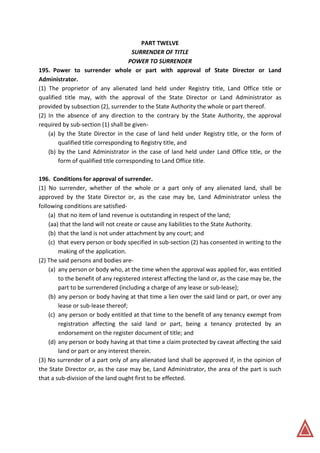 PART TWELVE
SURRENDER OF TITLE
POWER TO SURRENDER
195. Power to surrender whole or part with approval of State Director or Land
Administrator.
(1) The proprietor of any alienated land held under Registry title, Land Office title or
qualified title may, with the approval of the State Director or Land Administrator as
provided by subsection (2), surrender to the State Authority the whole or part thereof.
(2) In the absence of any direction to the contrary by the State Authority, the approval
required by sub-section (1) shall be given-
(a) by the State Director in the case of land held under Registry title, or the form of
qualified title corresponding to Registry title, and
(b) by the Land Administrator in the case of land held under Land Office title, or the
form of qualified title corresponding to Land Office title.
196. Conditions for approval of surrender.
(1) No surrender, whether of the whole or a part only of any alienated land, shall be
approved by the State Director or, as the case may be, Land Administrator unless the
following conditions are satisfied-
(a) that no item of land revenue is outstanding in respect of the land;
(aa) that the land will not create or cause any liabilities to the State Authority.
(b) that the land is not under attachment by any court; and
(c) that every person or body specified in sub-section (2) has consented in writing to the
making of the application.
(2) The said persons and bodies are-
(a) any person or body who, at the time when the approval was applied for, was entitled
to the benefit of any registered interest affecting the land or, as the case may be, the
part to be surrendered (including a charge of any lease or sub-lease);
(b) any person or body having at that time a lien over the said land or part, or over any
lease or sub-lease thereof;
(c) any person or body entitled at that time to the benefit of any tenancy exempt from
registration affecting the said land or part, being a tenancy protected by an
endorsement on the register document of title; and
(d) any person or body having at that time a claim protected by caveat affecting the said
land or part or any interest therein.
(3) No surrender of a part only of any alienated land shall be approved if, in the opinion of
the State Director or, as the case may be, Land Administrator, the area of the part is such
that a sub-division of the land ought first to be effected.
 