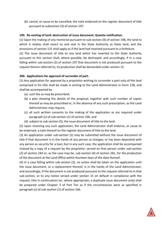 (b) cancel, or cause to be cancelled, the note endorsed on the register document of title
pursuant to subsection (3) of section 197.
199. Re-vesting of land: destruction of issue document: Gazette notification.
(1) Upon the making of any memorial pursuant to sub-section (4) of section 198, the land to
which it relates shall revert to and vest in the State Authority as State land; and the
provisions of section 131 shall apply as if the land had reverted pursuant to a forfeiture.
(2) The issue document of title to any land which has reverted to the State Authority
pursuant to this section shall, where possible, be destroyed; and accordingly, if in a case
falling within sub-section (2) of section 197 that document is not produced pursuant to the
request therein referred to, its production shall be demanded under section 15.
200. Applications for approval of surrender of part.
(1) Any application for approval by a proprietor wishing to surrender a part only of the land
comprised in his title shall be made in writing to the Land Administrator in Form 12B, and
shall be accompanied by-
(a) such fee as may be prescribed;
(b) a plan showing the details of the proposal, together with such number of copies
thereof as may be prescribed or, in the absence of any such prescription, as the Land
Administrator may require;
(c) all such written consents to the making of the application as are required under
paragraph (c) of sub-section (1) of section 196; and
(d) subject to sub-section (3), the issue document of title to the land.
(2) Upon receiving any such application, the Land Administrator shall endorse, or cause to
be endorsed, a note thereof on the register document of title to the land.
(3) An application under sub-section (1) may be submitted without the issue document of
title if that document is in the hands of any person as chargee, or has been deposited with
any person as security for a loan; but in any such case, the application shall be accompanied
instead by a copy of a request by the proprietor, served on that person under sub-section
(2) of section 244 or, as the case may be, sub-section (4) of section 281, for the production
of the document at the Land Office within fourteen days of the date thereof.
(4) In a case falling within sub-section (3), no action shall be taken on the application until
the issue document, or a replacement thereof, is in the hands of the Land Administrator;
and accordingly, if the document is not produced pursuant to the request referred to in that
sub-section, or to any notice served under section 15 on default in compliance with the
request, title in continuation (or, where appropriate, a duplicate issue document only) shall
be prepared under Chapter 3 of Part Ten as if the circumstances were as specified in
paragraph (c) of sub-section (1) of section 166.
 