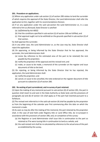 201. Procedure on applications.
(1) Where any application under sub-section (1) of section 200 relates to land the surrender
of which requires the approval of the State Director, the Land Administrator shall refer the
application to him, together with his recommendations thereon.
(2) If on any application under the said sub-section the Land Administrator or, in a case
referred to him as aforesaid, State Director is satisfied-
(a) (a)(Deleted by Act A832)
(b) that the conditions specified in sub-section (1) of section 196 are fulfilled, and
(c) that approval ought not to be withheld on the grounds specified in sub-section (3) of
that section.
he shall approve the surrender.
(3) In any other case, the Land Administrator or, as the case may be, State Director shall
reject the application.
(4) On approving, or being informed by the State Director that he has approved, the
surrender, the Land Administrator shall-
(a) revise (by reference to the estimated area of the part to be retained) the rent
payable by the proprietor;
(b) notify the proprietor of the approval and the revised rent; and
(c) make, or cause to be made, a memorial of the surrender on the register and issue
documents of title to the land.
(5) On rejecting, or being informed by the State Director that he has rejected, the
application, the Land Administrator shall-
(a) notify the proprietor; and
(b) cancel, or cause to be cancelled, the note endorsed on the register document of title
pursuant to subsection (2) of section 200.
202. Re-vesting of part surrendered, and re-survey of part retained.
(1) Upon the making of any memorial pursuant to sub-section (4) of section 201, the part in
question shall revert to and vest in the State Authority as State land; and the provisions of
paragraphs (a) and (b) of section 131 shall apply as if the part had reverted pursuant to a
forfeiture.
(2) The revised rent referred to in the said sub-section (4) shall be payable by the proprietor
as from the beginning of the calendar year first commencing after the date on which the
memorial is made.
(3) As soon as may be after the making of the memorial, the part retained by the proprietor
shall, in the case of land held under Registry title or Land Office title, be re-surveyed in
accordance with the provisions of section 396; and, on completion of the survey-
(a) the Registrar or Land Administrator shall issue title in continuation to the part so
retained as if he were issuing title in continuation to land as a whole; and
(b) the said revised rent shall be re-calculated by reference to the actual area of the part
as established by the survey.
 