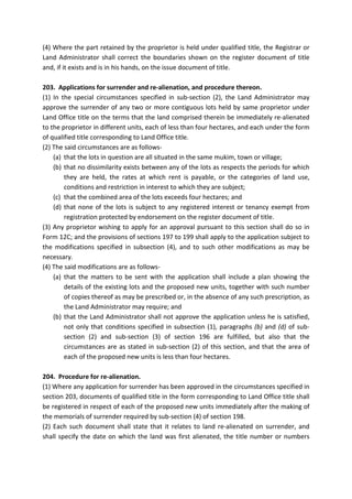 (4) Where the part retained by the proprietor is held under qualified title, the Registrar or
Land Administrator shall correct the boundaries shown on the register document of title
and, if it exists and is in his hands, on the issue document of title.
203. Applications for surrender and re-alienation, and procedure thereon.
(1) In the special circumstances specified in sub-section (2), the Land Administrator may
approve the surrender of any two or more contiguous lots held by same proprietor under
Land Office title on the terms that the land comprised therein be immediately re-alienated
to the proprietor in different units, each of less than four hectares, and each under the form
of qualified title corresponding to Land Office title.
(2) The said circumstances are as follows-
(a) that the lots in question are all situated in the same mukim, town or village;
(b) that no dissimilarity exists between any of the lots as respects the periods for which
they are held, the rates at which rent is payable, or the categories of land use,
conditions and restriction in interest to which they are subject;
(c) that the combined area of the lots exceeds four hectares; and
(d) that none of the lots is subject to any registered interest or tenancy exempt from
registration protected by endorsement on the register document of title.
(3) Any proprietor wishing to apply for an approval pursuant to this section shall do so in
Form 12C; and the provisions of sections 197 to 199 shall apply to the application subject to
the modifications specified in subsection (4), and to such other modifications as may be
necessary.
(4) The said modifications are as follows-
(a) that the matters to be sent with the application shall include a plan showing the
details of the existing lots and the proposed new units, together with such number
of copies thereof as may be prescribed or, in the absence of any such prescription, as
the Land Administrator may require; and
(b) that the Land Administrator shall not approve the application unless he is satisfied,
not only that conditions specified in subsection (1), paragraphs (b) and (d) of sub-
section (2) and sub-section (3) of section 196 are fulfilled, but also that the
circumstances are as stated in sub-section (2) of this section, and that the area of
each of the proposed new units is less than four hectares.
204. Procedure for re-alienation.
(1) Where any application for surrender has been approved in the circumstances specified in
section 203, documents of qualified title in the form corresponding to Land Office title shall
be registered in respect of each of the proposed new units immediately after the making of
the memorials of surrender required by sub-section (4) of section 198.
(2) Each such document shall state that it relates to land re-alienated on surrender, and
shall specify the date on which the land was first alienated, the title number or numbers
 