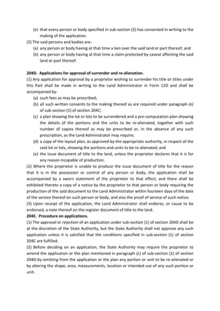 (e) that every person or body specified in sub-section (2) has consented in writing to the
making of the application.
(2) The said persons and bodies are-
(a) any person or body having at that time a lien over the said land or part thereof; and
(b) any person or body having at that time a claim protected by caveat affecting the said
land or part thereof.
204D. Applications for approval of surrender and re-alienation.
(1) Any application for approval by a proprietor wishing to surrender his title or titles under
this Part shall be made in writing to the Land Administrator in Form 12D and shall be
accompanied by-
(a) such fees as may be prescribed;
(b) all such written consents to the making thereof as are required under paragraph (e)
of sub-section (1) of section 204C;
(c) a plan showing the lot or lots to be surrendered and a pre-computation plan showing
the details of the portions and the units to be re-alienated, together with such
number of copies thereof as may be prescribed or, in the absence of any such
prescription, as the Land Administrator may require;
(d) a copy of the layout plan, as approved by the appropriate authority, in respect of the
said lot or lots, showing the portions and units to be re-alienated; and
(e) the issue document of title to the land, unless the proprietor declares that it is for
any reason incapable of production.
(2) Where the proprietor is unable to produce the issue document of title for the reason
that it is in the possession or control of any person or body, the application shall be
accompanied by a sworn statement of the proprietor to that effect, and there shall be
exhibited thereto a copy of a notice by the proprietor to that person or body requiring the
production of the said document to the Land Administrator within fourteen days of the date
of the service thereof on such person or body, and also the proof of service of such notice.
(3) Upon receipt of the application, the Land Administrator shall endorse, or cause to be
endorsed, a note thereof on the register document of title to the land.
204E. Procedure on applications.
(1) The approval or rejection of an application under sub-section (1) of section 204D shall be
at the discretion of the State Authority, but the State Authority shall not approve any such
application unless it is satisfied that the conditions specified in sub-section (1) of section
204C are fulfilled.
(2) Before deciding on an application, the State Authority may require the proprietor to
amend the application or the plan mentioned in paragraph (c) of sub-section (1) of section
204D by omitting from the application or the plan any portion or unit to be re-alienated or
by altering the shape, area, measurements, location or intended use of any such portion or
unit.
 