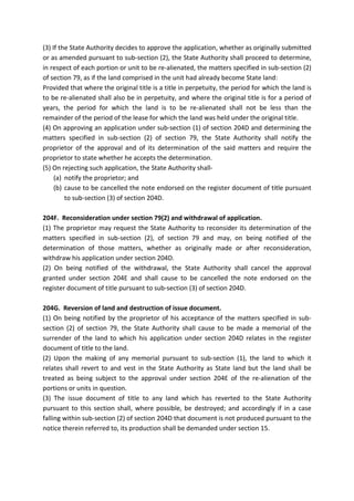 (3) If the State Authority decides to approve the application, whether as originally submitted
or as amended pursuant to sub-section (2), the State Authority shall proceed to determine,
in respect of each portion or unit to be re-alienated, the matters specified in sub-section (2)
of section 79, as if the land comprised in the unit had already become State land:
Provided that where the original title is a title in perpetuity, the period for which the land is
to be re-alienated shall also be in perpetuity, and where the original title is for a period of
years, the period for which the land is to be re-alienated shall not be less than the
remainder of the period of the lease for which the land was held under the original title.
(4) On approving an application under sub-section (1) of section 204D and determining the
matters specified in sub-section (2) of section 79, the State Authority shall notify the
proprietor of the approval and of its determination of the said matters and require the
proprietor to state whether he accepts the determination.
(5) On rejecting such application, the State Authority shall-
(a) notify the proprietor; and
(b) cause to be cancelled the note endorsed on the register document of title pursuant
to sub-section (3) of section 204D.
204F. Reconsideration under section 79(2) and withdrawal of application.
(1) The proprietor may request the State Authority to reconsider its determination of the
matters specified in sub-section (2), of section 79 and may, on being notified of the
determination of those matters, whether as originally made or after reconsideration,
withdraw his application under section 204D.
(2) On being notified of the withdrawal, the State Authority shall cancel the approval
granted under section 204E and shall cause to be cancelled the note endorsed on the
register document of title pursuant to sub-section (3) of section 204D.
204G. Reversion of land and destruction of issue document.
(1) On being notified by the proprietor of his acceptance of the matters specified in sub-
section (2) of section 79, the State Authority shall cause to be made a memorial of the
surrender of the land to which his application under section 204D relates in the register
document of title to the land.
(2) Upon the making of any memorial pursuant to sub-section (1), the land to which it
relates shall revert to and vest in the State Authority as State land but the land shall be
treated as being subject to the approval under section 204E of the re-alienation of the
portions or units in question.
(3) The issue document of title to any land which has reverted to the State Authority
pursuant to this section shall, where possible, be destroyed; and accordingly if in a case
falling within sub-section (2) of section 204D that document is not produced pursuant to the
notice therein referred to, its production shall be demanded under section 15.
 