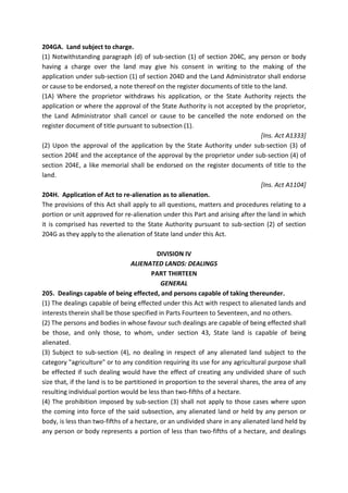 204GA. Land subject to charge.
(1) Notwithstanding paragraph (d) of sub-section (1) of section 204C, any person or body
having a charge over the land may give his consent in writing to the making of the
application under sub-section (1) of section 204D and the Land Administrator shall endorse
or cause to be endorsed, a note thereof on the register documents of title to the land.
(1A) Where the proprietor withdraws his application, or the State Authority rejects the
application or where the approval of the State Authority is not accepted by the proprietor,
the Land Administrator shall cancel or cause to be cancelled the note endorsed on the
register document of title pursuant to subsection (1).
[Ins. Act A1333]
(2) Upon the approval of the application by the State Authority under sub-section (3) of
section 204E and the acceptance of the approval by the proprietor under sub-section (4) of
section 204E, a like memorial shall be endorsed on the register documents of title to the
land.
[Ins. Act A1104]
204H. Application of Act to re-alienation as to alienation.
The provisions of this Act shall apply to all questions, matters and procedures relating to a
portion or unit approved for re-alienation under this Part and arising after the land in which
it is comprised has reverted to the State Authority pursuant to sub-section (2) of section
204G as they apply to the alienation of State land under this Act.
DIVISION IV
ALIENATED LANDS: DEALINGS
PART THIRTEEN
GENERAL
205. Dealings capable of being effected, and persons capable of taking thereunder.
(1) The dealings capable of being effected under this Act with respect to alienated lands and
interests therein shall be those specified in Parts Fourteen to Seventeen, and no others.
(2) The persons and bodies in whose favour such dealings are capable of being effected shall
be those, and only those, to whom, under section 43, State land is capable of being
alienated.
(3) Subject to sub-section (4), no dealing in respect of any alienated land subject to the
category "agriculture" or to any condition requiring its use for any agricultural purpose shall
be effected if such dealing would have the effect of creating any undivided share of such
size that, if the land is to be partitioned in proportion to the several shares, the area of any
resulting individual portion would be less than two-fifths of a hectare.
(4) The prohibition imposed by sub-section (3) shall not apply to those cases where upon
the coming into force of the said subsection, any alienated land or held by any person or
body, is less than two-fifths of a hectare, or an undivided share in any alienated land held by
any person or body represents a portion of less than two-fifths of a hectare, and dealings
 