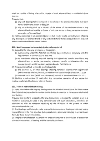 shall be capable of being effected in respect of such alienated land or undivided share
therein:
Provided that-
(i) any such dealing shall be in respect of the whole of the alienated land and shall be in
favour of only one person or body; or
(ii) any such dealing shall be in respect of the whole of any undivided share in any
alienated land and shall be in favour of only one person or body, or one or more co-
proprietors of the said land.
(5) Nothing contained in sub-section (3) and (4) shall render invalid any instrument effecting
any dealing in any alienated land or any undivided share therein executed under this part
before the commencement of this section.
206. Need for proper instrument of dealing duly registered.
(1) Subject to the following provisions of this section-
(a) every dealing under this Act shall be effected by an instrument complying with the
requirements of sections 207 to 212; and
(b) no instrument effecting any such dealing shall operate to transfer the title to any
alienated land or, as the case may be, to create, transfer or otherwise affect any
interest therein, until it has been registered under Part Eighteen.
(2) The provisions of sub-section (1) shall not apply to-
(a) the creation of, or other dealings affecting, tenancies exempt from registration
(which may be effected, instead, as mentioned in subsection (2) of section 213); or
(b) the creation of liens (which may be created, instead, as mentioned in section 281).
(3) Nothing in sub-section (1) shall affect the contractual operation of any transaction
relating to alienated land or any interest therein.
207. Form of instruments of dealing.
(1) Every instrument effecting any dealing under this Act shall be in such of the forms in the
First Schedule as is specified in relation to the dealing in question in the appropriate Part of
this Division:
Provided that the form so specified for any dealing may, so long as the variation is not in a
matter of substance, be used in any particular case with such adaptations, alterations or
additions as may be rendered necessary by the character of the parties or other
circumstances of the case.
(2) The Headings and Schedules to be inserted in instruments of dealing as indicated by the
relevant forms in the First Schedule shall, except where otherwise indicated in any particular
form, be those shown in Form 13A.
(3) The provisions of section 211 shall have effect with respect to the inclusion of attestation
clauses in instruments of dealing, and the form of such clauses.
 