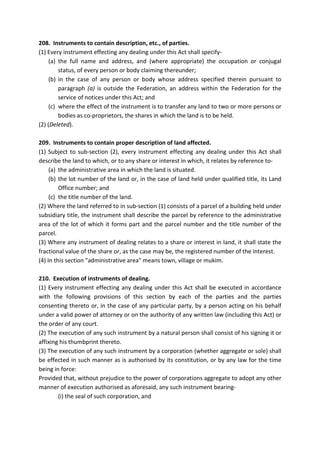208. Instruments to contain description, etc., of parties.
(1) Every instrument effecting any dealing under this Act shall specify-
(a) the full name and address, and (where appropriate) the occupation or conjugal
status, of every person or body claiming thereunder;
(b) in the case of any person or body whose address specified therein pursuant to
paragraph (a) is outside the Federation, an address within the Federation for the
service of notices under this Act; and
(c) where the effect of the instrument is to transfer any land to two or more persons or
bodies as co-proprietors, the shares in which the land is to be held.
(2) (Deleted).
209. Instruments to contain proper description of land affected.
(1) Subject to sub-section (2), every instrument effecting any dealing under this Act shall
describe the land to which, or to any share or interest in which, it relates by reference to-
(a) the administrative area in which the land is situated.
(b) the lot number of the land or, in the case of land held under qualified title, its Land
Office number; and
(c) the title number of the land.
(2) Where the land referred to in sub-section (1) consists of a parcel of a building held under
subsidiary title, the instrument shall describe the parcel by reference to the administrative
area of the lot of which it forms part and the parcel number and the title number of the
parcel.
(3) Where any instrument of dealing relates to a share or interest in land, it shall state the
fractional value of the share or, as the case may be, the registered number of the interest.
(4) In this section "administrative area" means town, village or mukim.
210. Execution of instruments of dealing.
(1) Every instrument effecting any dealing under this Act shall be executed in accordance
with the following provisions of this section by each of the parties and the parties
consenting thereto or, in the case of any particular party, by a person acting on his behalf
under a valid power of attorney or on the authority of any written law (including this Act) or
the order of any court.
(2) The execution of any such instrument by a natural person shall consist of his signing it or
affixing his thumbprint thereto.
(3) The execution of any such instrument by a corporation (whether aggregate or sole) shall
be effected in such manner as is authorised by its constitution, or by any law for the time
being in force:
Provided that, without prejudice to the power of corporations aggregate to adopt any other
manner of execution authorised as aforesaid, any such instrument bearing-
(i) the seal of such corporation, and
 