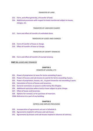 TRANSFERS OF LAND
215. Form, and effect generally, of transfer of land.
216. Additional provisions with respect to lands transferred subject to leases,
charges, etc.
TRANSFERS OF UNDIVIDED SHARES
217. Form and effect of transfer of undivided share.
TRANSFERS OF LEASES AND CHARGES
218. Form of transfer of lease or charge.
219. Effect of transfer of lease or charge.
TRANSFERS OF EXEMPT TENANCIES
220. Form and effect of transfer of exempt tenancy.
PART 15: LEASES AND TENANCIES
CHAPTER 1
POWERS OF LEASING, ETC.
221. Power of proprietors to lease for terms exceeding 3 years.
222. Power of lessees and sub-lessees to sub-let for terms exceeding 3 years.
223. Power of proprietors, lessees, etc., to grant tenancies not exceeding 3 years.
224. Calculation of terms of leases and tenancies.
225. General restrictions on powers conferred by this Chapter.
226. Additional restriction where land or lease subject to prior charge.
227. Effect of leases and tenancies.
228. Options for renewal, or for purchase of reversion.
228A.Reference to a part of any building.
CHAPTER 2
EXPRESS AND IMPLIED PROVISIONS
229. Incorporation of agreements set out in Schedule 6.
230. Agreements implied in all leases and sub-leases.
231. Agreements by lessees and sub-lessees implied in absence of contrary
 