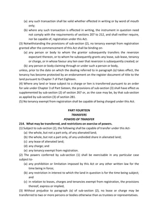 (a) any such transaction shall be valid whether effected in writing or by word of mouth
only;
(b) where any such transaction is effected in writing, the instrument in question need
not comply with the requirements of sections 207 to 212, and shall neither require,
nor be capable of, registration under this Act.
(3) Notwithstanding the provisions of sub-section (2), no tenancy exempt from registration
granted after the commencement of this Act shall be binding on-
(a) any person or body to whom the grantor subsequently transfers the reversion
expectant thereon, or to whom he subsequently grants any lease, sub-lease, tenancy
or charge, or in whose favour any lien over that reversion is subsequently created; or
(b) any person or body claiming through or under such a person or body,
unless, prior to the date on which the dealing referred to in paragraph (a) takes effect, the
tenancy has become protected by an endorsement on the register document of title to the
land pursuant to Chapter 7 of Part Eighteen.
(4) Where any land or lease subject to a charge or lien is transferred pursuant to an order
for sale under Chapter 3 of Part Sixteen, the provisions of sub-section (3) shall have effect as
supplemented by sub-section (2) of section 267 or, as the case may be, by that sub-section
as applied by sub-section (3) of section 281.
(5) No tenancy exempt from registration shall be capable of being charged under this Act.
PART FOURTEEN
TRANSFERS
POWERS OF TRANSFER
214. What may be transferred, and restrictions on exercise of powers.
(1) Subject to sub-section (2), the following shall be capable of transfer under this Act-
(a) the whole, but not a part only, of any alienated land;
(b) the whole, but not a part only, of any undivided share in alienated land;
(c) any lease of alienated land;
(d) any charge; and
(e) any tenancy exempt from registration.
(2) The powers conferred by sub-section (1) shall be exercisable in any particular case
subject to-
(a) any prohibition or limitation imposed by this Act or any other written law for the
time being in force;
(b) any restriction in interest to which the land in question is for the time being subject;
and
(c) in relation to leases, charges and tenancies exempt from registration, the provisions
thereof, express or implied,
(3) Without prejudice to paragraph (a) of sub-section (2), no lease or charge may be
transferred to two or more persons or bodies otherwise than as trustees or representatives.
 