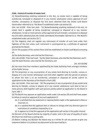 214A. Control of transfer of estate land.
(1) Notwithstanding anything contained in this Act, no estate land is capable of being
transferred, conveyed or disposed of in any manner whatsoever unless approval of such
transfer, conveyance or disposal has first been obtained from the Estate Land Board
(hereinafter referred to as "the Board") established under sub-section (3).
[Am. Act A1104 - Prior text read - "(1) Notwithstanding anything contained in this Act, no
estate land is capable of being transferred, conveyed or disposed of in any manner
whatsoever, to two or more persons unless approval of such transfer, conveyance or disposal
has first been obtained from the Estate Land Board (hereinafter referred to as "the Board")
established under sub-section (3)."]
(2) The Registrar shall not register any instrument of transfer of such land under Part
Eighteen of this Act unless such instrument is accompanied by a certificate of approval
granted by the Board.
(3) For the purpose of this section there shall be established an Estate Land Board consisting
of-
(a) the State Secretary, who shall be the Chairman;
[Am. Act A1104 - Prior text read - "(a) the State Secretary, who shall be the Chairman; and"]
(aa) the State Director, who shall be the Secretary; and
[Ins. Act A1104]
(b) not more than four members appointed by the State Authority from amongst members
of the Public Service.
(4) The proprietor or any co-proprietor of any estate land desiring to transfer, convey or
dispose of in any manner whatsoever such land shall, together with the person or persons
to whom the land is to be transferred, conveyed or disposed of, jointly submit an
application to the Secretary of the Board in Form 14D.
[Am. Act A1104 - Prior text read - "(4) The proprietor or any co-proprietor of any estate land
desiring to transfer, convey or dispose of in any manner whatsoever such land to two or
more persons shall together with such persons jointly submit an application to the Board in
Form 14D."]
(5) The Board may approve an application made under sub-section (4) and shall have power
to refuse or cancel an approval of any such application if-
(a) it is satisfied that any statement or representation made in the application is false or
incorrect; or
(b) it is satisfied that the applicant fails or refuses to comply with any direction given or
restrictions or conditions imposed by it; or
(c) it appears to it that the approval of the application will not be in the public interest
(6) Decision of the Board shall be by majority of votes; and in the case of equality of votes
the Chairman shall have a casting vote.
(7) Before making any decision the Board may as it thinks fit call any person to give any
statement before it or produce any document to be examined by it.
 