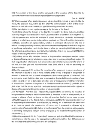 (7A) The decision of the Board shall be conveyed by the Secretary of the Board to the
applicants referred to in sub-section (4) as expeditiously as possible.
[Ins. Act A1104]
(8) Where approval of an application under sub-section (4) is refused or cancelled by the
Board, the applicant may, within 30 days after the communication to him of the Board's
decision of such refusal or cancellation appeal in writing to the State Authority.
(9) The State Authority may confirm or reverse the decision of the Board:
Provided that where the decision of the Board is reversed by the State Authority, the State
Authority may give such direction or impose, such restriction or condition as it may think fit.
(10) Any person who obtains or attempts to obtain approval of the Board by knowingly
making or producing or causing to be made or produced any false or fraudulent declaration,
certificate, application or representation, whether in writing or otherwise or who fails or
refuses to comply with any direction, restriction or condition imposed on him shall be guilty
of an offence and shall on conviction be liable to a fine not exceeding RM10,000 and where
the offence is a continuing one shall be further liable to a fine of not exceeding RM1,000 in
respect of each day the offence is committed.
(10A) (a) Any person who transfers, conveys or disposes of or attempts to transfer, convey
or dispose of in any manner whatsoever, any estate land in contravention of sub-section (1),
shall be guilty of an offence and shall on conviction be liable to imprisonment for a term of
not less than one year and not more than three years and to a fine not exceeding ten
thousand ringgit.
(b) For the purposes of this section, the execution of an agreement to convey or dispose of
the whole of an estate to two or more persons, or to convey or dispose of any portion or
portions of an estate land to one or more persons, without the approval of the Board, shall
be conclusive proof that the estate land is conveyed or disposed of in contravention of sub-
section (1); and any act to demarcate an estate land or to cause or permit the demarcation
of estate land is conveyed or disposed of in contravention of sub-section (1); shall be prima
facie proof that the person so acting, causing or permitting attempts to transfer, convey or
dispose of the estate land in contravention of sub-section (1).
[Am. Act A1104 - Prior text read - "(b) For the purposes of this sub-section, the execution of
an agreement to convey or dispose of the whole of an estate to two or more persons, or to
convey or dispose of any portion or portions of an estate land to one or more persons,
without the approval of the Board, shall be conclusive proof that the estate land is conveyed
or disposed of in contravention of sub-section (1); and any act to demarcate an estate land
or to cause or permit the demarcation of estate land is conveyed or disposed of in
contravention of sub-section (1); shall be prima facie proof that the person so acting, causing
or permitting attempts to transfer, convey or dispose of the estate land in contravention of
sub-section (1)."]
(11) For the purpose of this Act "estate land" means any agricultural land held under one or
more than one title the area or the aggregate area of which is not less than 40 hectares and
the alienated lands constituting such area are contiguous.
 