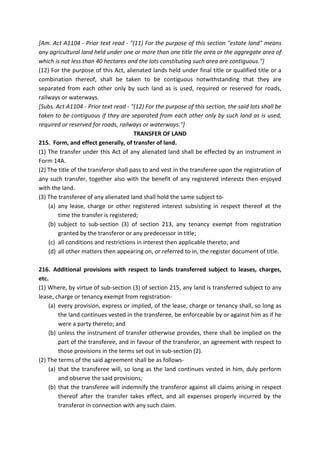 [Am. Act A1104 - Prior text read - "(11) For the purpose of this section "estate land" means
any agricultural land held under one or more than one title the area or the aggregate area of
which is not less than 40 hectares and the lots constituting such area are contiguous."]
(12) For the purpose of this Act, alienated lands held under final title or qualified title or a
combination thereof, shall be taken to be contiguous notwithstanding that they are
separated from each other only by such land as is used, required or reserved for roads,
railways or waterways.
[Subs. Act A1104 - Prior text read - "(12) For the purpose of this section, the said lots shall be
taken to be contiguous if they are separated from each other only by such land as is used,
required or reserved for roads, railways or waterways."]
TRANSFER OF LAND
215. Form, and effect generally, of transfer of land.
(1) The transfer under this Act of any alienated land shall be effected by an instrument in
Form 14A.
(2) The title of the transferor shall pass to and vest in the transferee upon the registration of
any such transfer, together also with the benefit of any registered interests then enjoyed
with the land.
(3) The transferee of any alienated land shall hold the same subject to-
(a) any lease, charge or other registered interest subsisting in respect thereof at the
time the transfer is registered;
(b) subject to sub-section (3) of section 213, any tenancy exempt from registration
granted by the transferor or any predecessor in title;
(c) all conditions and restrictions in interest then applicable thereto; and
(d) all other matters then appearing on, or referred to in, the register document of title.
216. Additional provisions with respect to lands transferred subject to leases, charges,
etc.
(1) Where, by virtue of sub-section (3) of section 215, any land is transferred subject to any
lease, charge or tenancy exempt from registration-
(a) every provision, express or implied, of the lease, charge or tenancy shall, so long as
the land continues vested in the transferee, be enforceable by or against him as if he
were a party thereto; and
(b) unless the instrument of transfer otherwise provides, there shall be implied on the
part of the transferee, and in favour of the transferor, an agreement with respect to
those provisions in the terms set out in sub-section (2).
(2) The terms of the said agreement shall be as follows-
(a) that the transferee will, so long as the land continues vested in him, duly perform
and observe the said provisions;
(b) that the transferee will indemnify the transferor against all claims arising in respect
thereof after the transfer takes effect, and all expenses properly incurred by the
transferor in connection with any such claim.
 
