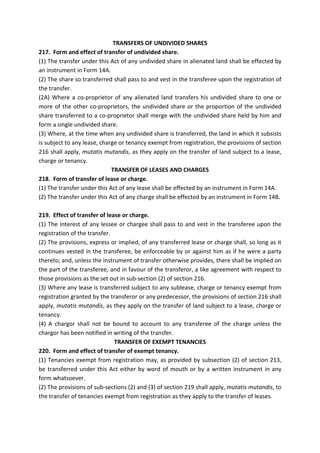 TRANSFERS OF UNDIVIDED SHARES
217. Form and effect of transfer of undivided share.
(1) The transfer under this Act of any undivided share in alienated land shall be effected by
an instrument in Form 14A.
(2) The share so transferred shall pass to and vest in the transferee upon the registration of
the transfer.
(2A) Where a co-proprietor of any alienated land transfers his undivided share to one or
more of the other co-proprietors, the undivided share or the proportion of the undivided
share transferred to a co-proprietor shall merge with the undivided share held by him and
form a single undivided share.
(3) Where, at the time when any undivided share is transferred, the land in which it subsists
is subject to any lease, charge or tenancy exempt from registration, the provisions of section
216 shall apply, mutatis mutandis, as they apply on the transfer of land subject to a lease,
charge or tenancy.
TRANSFER OF LEASES AND CHARGES
218. Form of transfer of lease or charge.
(1) The transfer under this Act of any lease shall be effected by an instrument in Form 14A.
(2) The transfer under this Act of any charge shall be effected by an instrument in Form 14B.
219. Effect of transfer of lease or charge.
(1) The interest of any lessee or chargee shall pass to and vest in the transferee upon the
registration of the transfer.
(2) The provisions, express or implied, of any transferred lease or charge shall, so long as it
continues vested in the transferee, be enforceable by or against him as if he were a party
thereto; and, unless the instrument of transfer otherwise provides, there shall be implied on
the part of the transferee, and in favour of the transferor, a like agreement with respect to
those provisions as the set out in sub-section (2) of section 216.
(3) Where any lease is transferred subject to any sublease, charge or tenancy exempt from
registration granted by the transferor or any predecessor, the provisions of section 216 shall
apply, mutatis mutandis, as they apply on the transfer of land subject to a lease, charge or
tenancy.
(4) A chargor shall not be bound to account to any transferee of the charge unless the
chargor has been notified in writing of the transfer.
TRANSFER OF EXEMPT TENANCIES
220. Form and effect of transfer of exempt tenancy.
(1) Tenancies exempt from registration may, as provided by subsection (2) of section 213,
be transferred under this Act either by word of mouth or by a written instrument in any
form whatsoever.
(2) The provisions of sub-sections (2) and (3) of section 219 shall apply, mutatis mutandis, to
the transfer of tenancies exempt from registration as they apply to the transfer of leases.
 