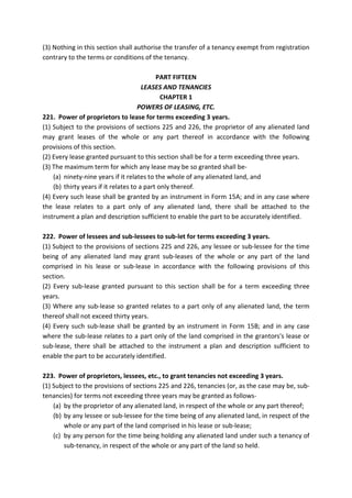 (3) Nothing in this section shall authorise the transfer of a tenancy exempt from registration
contrary to the terms or conditions of the tenancy.
PART FIFTEEN
LEASES AND TENANCIES
CHAPTER 1
POWERS OF LEASING, ETC.
221. Power of proprietors to lease for terms exceeding 3 years.
(1) Subject to the provisions of sections 225 and 226, the proprietor of any alienated land
may grant leases of the whole or any part thereof in accordance with the following
provisions of this section.
(2) Every lease granted pursuant to this section shall be for a term exceeding three years.
(3) The maximum term for which any lease may be so granted shall be-
(a) ninety-nine years if it relates to the whole of any alienated land, and
(b) thirty years if it relates to a part only thereof.
(4) Every such lease shall be granted by an instrument in Form 15A; and in any case where
the lease relates to a part only of any alienated land, there shall be attached to the
instrument a plan and description sufficient to enable the part to be accurately identified.
222. Power of lessees and sub-lessees to sub-let for terms exceeding 3 years.
(1) Subject to the provisions of sections 225 and 226, any lessee or sub-lessee for the time
being of any alienated land may grant sub-leases of the whole or any part of the land
comprised in his lease or sub-lease in accordance with the following provisions of this
section.
(2) Every sub-lease granted pursuant to this section shall be for a term exceeding three
years.
(3) Where any sub-lease so granted relates to a part only of any alienated land, the term
thereof shall not exceed thirty years.
(4) Every such sub-lease shall be granted by an instrument in Form 15B; and in any case
where the sub-lease relates to a part only of the land comprised in the grantors's lease or
sub-lease, there shall be attached to the instrument a plan and description sufficient to
enable the part to be accurately identified.
223. Power of proprietors, lessees, etc., to grant tenancies not exceeding 3 years.
(1) Subject to the provisions of sections 225 and 226, tenancies (or, as the case may be, sub-
tenancies) for terms not exceeding three years may be granted as follows-
(a) by the proprietor of any alienated land, in respect of the whole or any part thereof;
(b) by any lessee or sub-lessee for the time being of any alienated land, in respect of the
whole or any part of the land comprised in his lease or sub-lease;
(c) by any person for the time being holding any alienated land under such a tenancy of
sub-tenancy, in respect of the whole or any part of the land so held.
 