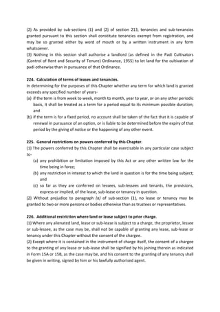 (2) As provided by sub-sections (1) and (2) of section 213, tenancies and sub-tenancies
granted pursuant to this section shall constitute tenancies exempt from registration, and
may be so granted either by word of mouth or by a written instrument in any form
whatsoever.
(3) Nothing in this section shall authorise a landlord (as defined in the Padi Cultivators
(Control of Rent and Security of Tenure) Ordinance, 1955) to let land for the cultivation of
padi otherwise than in pursuance of that Ordinance.
224. Calculation of terms of leases and tenancies.
In determining for the purposes of this Chapter whether any term for which land is granted
exceeds any specified number of years-
(a) if the term is from week to week, month to month, year to year, or on any other periodic
basis, it shall be treated as a term for a period equal to its minimum possible duration;
and
(b) if the term is for a fixed period, no account shall be taken of the fact that it is capable of
renewal in pursuance of an option, or is liable to be determined before the expiry of that
period by the giving of notice or the happening of any other event.
225. General restrictions on powers conferred by this Chapter.
(1) The powers conferred by this Chapter shall be exercisable in any particular case subject
to-
(a) any prohibition or limitation imposed by this Act or any other written law for the
time being in force;
(b) any restriction in interest to which the land in question is for the time being subject;
and
(c) so far as they are conferred on lessees, sub-lessees and tenants, the provisions,
express or implied, of the lease, sub-lease or tenancy in question.
(2) Without prejudice to paragraph (a) of sub-section (1), no lease or tenancy may be
granted to two or more persons or bodies otherwise than as trustees or representatives.
226. Additional restriction where land or lease subject to prior charge.
(1) Where any alienated land, lease or sub-lease is subject to a charge, the proprietor, lessee
or sub-lessee, as the case may be, shall not be capable of granting any lease, sub-lease or
tenancy under this Chapter without the consent of the chargee.
(2) Except where it is contained in the instrument of charge itself, the consent of a chargee
to the granting of any lease or sub-lease shall be signified by his joining therein as indicated
in Form 15A or 15B, as the case may be, and his consent to the granting of any tenancy shall
be given in writing, signed by him or his lawfully authorised agent.
 