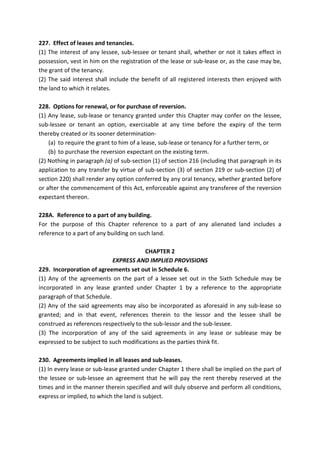 227. Effect of leases and tenancies.
(1) The interest of any lessee, sub-lessee or tenant shall, whether or not it takes effect in
possession, vest in him on the registration of the lease or sub-lease or, as the case may be,
the grant of the tenancy.
(2) The said interest shall include the benefit of all registered interests then enjoyed with
the land to which it relates.
228. Options for renewal, or for purchase of reversion.
(1) Any lease, sub-lease or tenancy granted under this Chapter may confer on the lessee,
sub-lessee or tenant an option, exercisable at any time before the expiry of the term
thereby created or its sooner determination-
(a) to require the grant to him of a lease, sub-lease or tenancy for a further term, or
(b) to purchase the reversion expectant on the existing term.
(2) Nothing in paragraph (a) of sub-section (1) of section 216 (including that paragraph in its
application to any transfer by virtue of sub-section (3) of section 219 or sub-section (2) of
section 220) shall render any option conferred by any oral tenancy, whether granted before
or after the commencement of this Act, enforceable against any transferee of the reversion
expectant thereon.
228A. Reference to a part of any building.
For the purpose of this Chapter reference to a part of any alienated land includes a
reference to a part of any building on such land.
CHAPTER 2
EXPRESS AND IMPLIED PROVISIONS
229. Incorporation of agreements set out in Schedule 6.
(1) Any of the agreements on the part of a lessee set out in the Sixth Schedule may be
incorporated in any lease granted under Chapter 1 by a reference to the appropriate
paragraph of that Schedule.
(2) Any of the said agreements may also be incorporated as aforesaid in any sub-lease so
granted; and in that event, references therein to the lessor and the lessee shall be
construed as references respectively to the sub-lessor and the sub-lessee.
(3) The incorporation of any of the said agreements in any lease or sublease may be
expressed to be subject to such modifications as the parties think fit.
230. Agreements implied in all leases and sub-leases.
(1) In every lease or sub-lease granted under Chapter 1 there shall be implied on the part of
the lessee or sub-lessee an agreement that he will pay the rent thereby reserved at the
times and in the manner therein specified and will duly observe and perform all conditions,
express or implied, to which the land is subject.
 