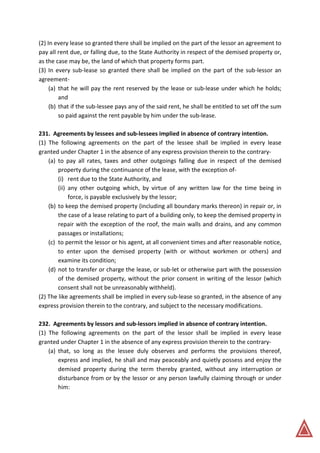 (2) In every lease so granted there shall be implied on the part of the lessor an agreement to
pay all rent due, or falling due, to the State Authority in respect of the demised property or,
as the case may be, the land of which that property forms part.
(3) In every sub-lease so granted there shall be implied on the part of the sub-lessor an
agreement-
(a) that he will pay the rent reserved by the lease or sub-lease under which he holds;
and
(b) that if the sub-lessee pays any of the said rent, he shall be entitled to set off the sum
so paid against the rent payable by him under the sub-lease.
231. Agreements by lessees and sub-lessees implied in absence of contrary intention.
(1) The following agreements on the part of the lessee shall be implied in every lease
granted under Chapter 1 in the absence of any express provision therein to the contrary-
(a) to pay all rates, taxes and other outgoings falling due in respect of the demised
property during the continuance of the lease, with the exception of-
(i) rent due to the State Authority, and
(ii) any other outgoing which, by virtue of any written law for the time being in
force, is payable exclusively by the lessor;
(b) to keep the demised property (including all boundary marks thereon) in repair or, in
the case of a lease relating to part of a building only, to keep the demised property in
repair with the exception of the roof, the main walls and drains, and any common
passages or installations;
(c) to permit the lessor or his agent, at all convenient times and after reasonable notice,
to enter upon the demised property (with or without workmen or others) and
examine its condition;
(d) not to transfer or charge the lease, or sub-let or otherwise part with the possession
of the demised property, without the prior consent in writing of the lessor (which
consent shall not be unreasonably withheld).
(2) The like agreements shall be implied in every sub-lease so granted, in the absence of any
express provision therein to the contrary, and subject to the necessary modifications.
232. Agreements by lessors and sub-lessors implied in absence of contrary intention.
(1) The following agreements on the part of the lessor shall be implied in every lease
granted under Chapter 1 in the absence of any express provision therein to the contrary-
(a) that, so long as the lessee duly observes and performs the provisions thereof,
express and implied, he shall and may peaceably and quietly possess and enjoy the
demised property during the term thereby granted, without any interruption or
disturbance from or by the lessor or any person lawfully claiming through or under
him:
 