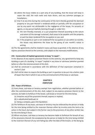 (b) where the lease relates to a part only of any building, that the lessor will keep in
repair the roof, the main walls and main drains, and any common passages or
installations.
(c) that if at any time during the continuance of the term thereby granted the demised
property or any part thereof is rendered wholly or partially unfit for occupation or
use by any event not attributable to the negligence of the lessee, his servants or
agents, or any person lawfully claiming through or under him-
(i) the rent thereby reserved, or a just proportion thereof according to the nature
and extent of the damage sustained, shall cease to be payable until the property
or part has been rendered fit for occupation or use, and
(ii) if the property or part is not rendered fit for occupation or use within six months,
the lessee may determine the lease by the giving of one month's notice in
writing.
(2) The like agreements shall be implied in every sub-lease so granted, in the absence of any
express provision therein to the contrary, and subject to the necessary modifications.
233. Construction of implied agreements to keep "in repair".
In the absence of any express provision therein to the contrary, any agreement to keep any
building or part of a building "in repair" implied in any lease or sub-lease (whether granted
before or after the commencement of this Act)-
(a) shall be construed in accordance with the definition of that expression contained in
section 5, but
(b) shall not be taken to require the building or part in question to be put into a better state
of repair than that in which it was at the commencement of the lease or sub-lease.
CHAPTER 3
FORFEITURE
234. Power of forfeiture.
(1) Every lease, sub-lease or tenancy exempt from registration, whether granted before or
after the commencement of this Act, shall, subject to any express provision therein to the
contrary, be liable to forfeiture if the lessee, sub-lessee or tenant for the time being-
(a) breaches any of the provisions thereof, express or implied;
(b) is adjudicated bankrupt; or
(c) being a company, goes into liquidation.
(2) The forfeiture of any lease, sub-lease or tenancy may be enforced by the person or body
for the time being entitled to the reversion thereon either by re-entry onto the land or by
action in the Court, but subject in the former case to the provisions of any other written law
for the time being in force.
(3) Where any lease, sub-lease or tenancy has become liable to forfeiture for breach of any
of the provisions thereof, the acceptance by the person or body for the time being entitled
to the reversion thereon of any rent falling due after the date of the breach, or the doing by
 