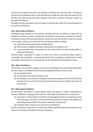 that person or body of any other act shewing an intention to treat the lease, sub-lease or
tenancy as still subsisting, shall, unless that person or body was not at the time aware of the
breach, and could not by reasonable diligence have been so aware, constitute a waiver of
the right of forfeiture:
Provided that this sub-section shall not apply to anything done after the commencement of
any action for forfeiture.
235. Notice before forfeiture.
Notwithstanding anything to the contrary contained therein, no person or body shall be
entitled to enforce, by action or otherwise, the forfeiture of any lease, sub-lease or tenancy
for breach of any of the provisions thereof unless and until that person or body has served
on the lessee, sub-lessee or tenant for the time being a notice in writing-
(a) specifying the particular breach complained of;
(b) if the breach is capable of remedy, requiring him to remedy it, and
(c) in any case other than non-payment of rent requiring him to make compensation in
money for the breach,
and the lessee, sub-lessee or tenant on whom the notice is served has failed, within a
reasonable time thereafter, to remedy the breach (if it is capable of remedy) and to make
reasonable compensation in money therefor to the satisfaction of that person or body.
236. Effect of forfeiture.
The forfeiture of any lease, sublease or tenancy shall extinguish also all interests dependent
thereon, that is to extinguish also all interests dependent thereon, that is to say-
(a) any charge thereof,
(b) any derivative sub-lease or tenancy, and
(c) any charge of any derivative sub-lease, but without prejudice to the revival of those
interests in the event of the forfeiture being subsequently set aside by the Court on
any grounds.
237. Relief against forfeiture.
(1) Any lessee, sub-lessee or tenant against whom any person or body is proceeding to
enforce a forfeiture may apply to the Court for relief against the forfeiture; and the Court-
(a) may grant or refuse relief as it thinks fit, having regard to all the circumstances of the
case (including, if the case is one to which the provisions of section 235 applied, the
proceedings and conduct of the parties under that section); and
(b) if it grants relief, may do so on such terms as it thinks fit.
(2) The provisions of sub-section (1) shall have effect notwithstanding any provision to the
contrary in the lease, sub-lease or tenancy in question.
 