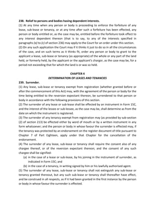 238. Relief to persons and bodies having dependent interests.
(1) At any time when any person or body is proceeding to enforce the forfeiture of any
lease, sub-lease or tenancy, or at any time after such a forfeiture has been effected, any
person or body entitled or, as the case may be, entitled before the forfeiture took effect to
any interest dependent thereon (that is to say, to any of the interests specified in
paragraphs (a) to (c) of section 236) may apply to the Court for an order under this section.
(2) On any such application the Court may if it thinks it just to do so in all the circumstances
of the case, and on such terms as it thinks fit, order any person or body to grant to the
applicant a lease, sub-lease or tenancy (as appropriate) of the whole or any part of the land
held, or formerly held, by the applicant or the applicant's chargor, as the case may be, for a
period not exceeding that for which the land is or was so held.
CHAPTER 4
DETERMINATION OF LEASES AND TENANCIES
239. Surrender.
(1) Any lease, sub-lease or tenancy exempt from registration (whether granted before or
after the commencement of this Act) may, with the agreement of the person or body for the
time being entitled to the reversion expectant thereon, be surrendered to that person or
body in accordance with the following provisions of this section.
(2) The surrender of any lease or sub-lease shall be effected by an instrument in Form 15C,
and the interest of the lessee or sub-lessee, as the case may be, shall determine as from the
date on which the instrument is registered.
(3) The surrender of any tenancy exempt from registration may (as provided by sub-section
(2) of section 213) be effected either by word of mouth or by a written instrument in any
form whatsoever; and the person or body in whose favour the surrender is effected may, if
the tenancy was protected by an endorsement on the register document of title pursuant to
Chapter 7 of Part Eighteen, apply under that Chapter for the cancellation of the
endorsement.
(4) The surrender of any lease, sub-lease or tenancy shall require the consent also of any
chargee thereof, or of the reversion expectant thereon; and the consent of any such
chargee shall be signified-
(a) in the case of a lease or sub-lease, by his joining in the instrument of surrender, as
indicated in Form 15C; and
(b) in the case of a tenancy, in writing signed by him or his lawfully authorised agent.
(5) The surrender of any lease, sub-lease or tenancy shall not extinguish any sub-lease or
tenancy granted thereout, but any such sub-lease or tenancy shall thereafter have effect,
and be construed in all respects, as if it had been granted in the first instance by the person
or body in whose favour the surrender is effected.
 
