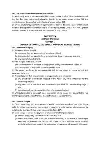 240. Determination otherwise than by surrender.
(1) Where any lease or sub-lease (whether granted before or after the commencement of
this Act) has been determined otherwise than by its surrender under section 239, the
registration may be cancelled by the Registrar under section 313.
(2) Where any tenancy exempt from registration has been so determined, any endorsement
made on the register document of title to the land pursuant to Chapter 7 of Part Eighteen
may be cancelled in accordance with the provisions of that Chapter.
PART SIXTEEN
CHARGES AND LIENS
CHAPTER 1
CREATION OF CHARGES, AND GENERAL PROVISIONS RELATING THERETO
241. Powers of charging.
(1) Subject to sub-section (3)-
(a) the whole, but not a part only, of any alienated land;
(b) the whole, but not a part only, of any undivided share in alienated land; and
(c) any lease of alienated land,
may be charged under this Act with-
(aa) the repayment of any debt, or the payment of any sum other than a debt; or
(bb) the payment of any annuity or other periodic sum.
(2) The powers conferred by sub-section (1) shall include power to create second and
subsequent charges.
(3) The said powers shall be exercisable in any particular case subject to-
(a) any prohibition or limitation imposed by this Act or any other written law for the
time being in force;
(b) any restriction in interest to which the land in question is for the time being subject;
and
(c) in relation to leases, the provision thereof, express or implied.
(4) Without prejudice to paragraph (a) of sub-section (3), no charge may be granted to two
or more persons or bodies otherwise than as trustees or representatives.
242. Form of charges.
(1) Every charge to secure the repayment of a debt, or the payment of any sum other than a
debt, (in either case, whether the amount in question is to be paid as a lump sum or by
instalments) shall be effected by an instrument in Form 16A.
(2) Every charge to secure the payment of an annuity or other periodic sum-
(a) shall be effected by an instrument in Form 16B; and
(b) may if the parties think fit include provision whereby, in the event of the chargee
exercising his power of sale, the proceeds of sale (so far as available for the purpose)
are to be utilised in or towards the satisfaction of payments subsequently falling due.
 