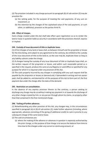(3) The provision included in any charge pursuant to paragraph (b) of sub-section (2) may be
provision for-
(a) the setting aside, for the purpose of meeting the said payments, of any sum on
investment, or
(b) the retention by the chargee of the capitalised value of the said payments, or such
other, or additional, provision as the parties think fit.
243. Effect of charges.
Every charge created under this Act shall take effect upon registration so as to render the
land or lease in question liable as security in accordance with the provisions thereof, express
or implied.
244. Custody of issue document of title or duplicate lease.
(1) A first chargee of any land or lease shall, as between himself and the proprietor or lessee
for the time being, and subject to any agreement to the contrary, be entitled to the custody
of the issue document of title to the land or, as the case may be, duplicate lease so long as
any liability subsists under the charge.
(2) A chargee having the custody of any issue document of title or duplicate lease shall, on
the written request of the proprietor or lessee, and within such reasonable period as is
specified in the request, produce the same at any Registry or Land Office so specified for any
purpose for which it is required under any provision of this Act.
(3) The costs properly incurred by any chargee in complying with any such request shall be
payable by the proprietor or lessee on demand and, if demanded in writing and not sooner
paid, shall be added to, and deemed for all the purposes of this Act to form part of, the first
payment due under the charge after the date of the demand.
245. Restriction on consolidation.
In the absence of any express provision therein to the contrary, a person seeking to
discharge any charge may do so without making any payment in or towards the discharge of
any other charge created by him, or any person through whom he claims, on property other
than that comprised in the first-mentioned charge.
246. Tacking of further advances.
(1) Notwithstanding any other provision of this Act, any chargee may, in the circumstances
specified in paragraph (a) or (b) of sub-section (2), make further advances (including, where
appropriate, advances consisting of the giving of additional credit) to rank in priority to any
subsequent charge of the same land or lease.
(2) The said circumstances are-
(a) where the making of the advance or advances in question is expressly authorised by
the prior charge, or the purpose of that charge is to secure the balance from time to
time due to the chargee under any current or continuing account; or
 
