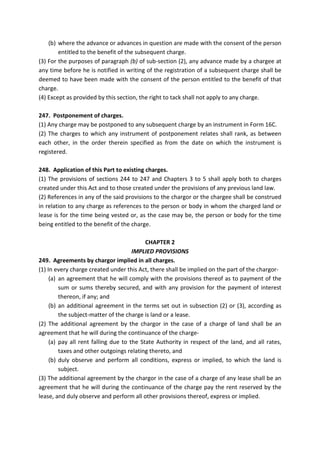 (b) where the advance or advances in question are made with the consent of the person
entitled to the benefit of the subsequent charge.
(3) For the purposes of paragraph (b) of sub-section (2), any advance made by a chargee at
any time before he is notified in writing of the registration of a subsequent charge shall be
deemed to have been made with the consent of the person entitled to the benefit of that
charge.
(4) Except as provided by this section, the right to tack shall not apply to any charge.
247. Postponement of charges.
(1) Any charge may be postponed to any subsequent charge by an instrument in Form 16C.
(2) The charges to which any instrument of postponement relates shall rank, as between
each other, in the order therein specified as from the date on which the instrument is
registered.
248. Application of this Part to existing charges.
(1) The provisions of sections 244 to 247 and Chapters 3 to 5 shall apply both to charges
created under this Act and to those created under the provisions of any previous land law.
(2) References in any of the said provisions to the chargor or the chargee shall be construed
in relation to any charge as references to the person or body in whom the charged land or
lease is for the time being vested or, as the case may be, the person or body for the time
being entitled to the benefit of the charge.
CHAPTER 2
IMPLIED PROVISIONS
249. Agreements by chargor implied in all charges.
(1) In every charge created under this Act, there shall be implied on the part of the chargor-
(a) an agreement that he will comply with the provisions thereof as to payment of the
sum or sums thereby secured, and with any provision for the payment of interest
thereon, if any; and
(b) an additional agreement in the terms set out in subsection (2) or (3), according as
the subject-matter of the charge is land or a lease.
(2) The additional agreement by the chargor in the case of a charge of land shall be an
agreement that he will during the continuance of the charge-
(a) pay all rent falling due to the State Authority in respect of the land, and all rates,
taxes and other outgoings relating thereto, and
(b) duly observe and perform all conditions, express or implied, to which the land is
subject.
(3) The additional agreement by the chargor in the case of a charge of any lease shall be an
agreement that he will during the continuance of the charge pay the rent reserved by the
lease, and duly observe and perform all other provisions thereof, express or implied.
 