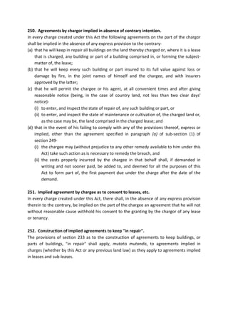250. Agreements by chargor implied in absence of contrary intention.
In every charge created under this Act the following agreements on the part of the chargor
shall be implied in the absence of any express provision to the contrary-
(a) that he will keep in repair all buildings on the land thereby charged or, where it is a lease
that is charged, any building or part of a building comprised in, or forming the subject-
matter of, the lease;
(b) that he will keep every such building or part insured to its full value against loss or
damage by fire, in the joint names of himself and the chargee, and with insurers
approved by the latter;
(c) that he will permit the chargee or his agent, at all convenient times and after giving
reasonable notice (being, in the case of country land, not less than two clear days'
notice)-
(i) to enter, and inspect the state of repair of, any such building or part, or
(ii) to enter, and inspect the state of maintenance or cultivation of, the charged land or,
as the case may be, the land comprised in the charged lease; and
(d) that in the event of his failing to comply with any of the provisions thereof, express or
implied, other than the agreement specified in paragraph (a) of sub-section (1) of
section 249-
(i) the chargee may (without prejudice to any other remedy available to him under this
Act) take such action as is necessary to remedy the breach, and
(ii) the costs properly incurred by the chargee in that behalf shall, if demanded in
writing and not sooner paid, be added to, and deemed for all the purposes of this
Act to form part of, the first payment due under the charge after the date of the
demand.
251. Implied agreement by chargee as to consent to leases, etc.
In every charge created under this Act, there shall, in the absence of any express provision
therein to the contrary, be implied on the part of the chargee an agreement that he will not
without reasonable cause withhold his consent to the granting by the chargor of any lease
or tenancy.
252. Construction of implied agreements to keep "in repair".
The provisions of section 233 as to the construction of agreements to keep buildings, or
parts of buildings, "in repair" shall apply, mutatis mutandis, to agreements implied in
charges (whether by this Act or any previous land law) as they apply to agreements implied
in leases and sub-leases.
 