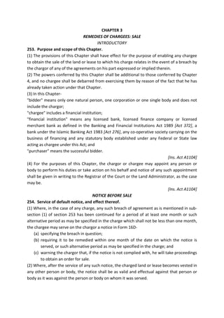 CHAPTER 3
REMEDIES OF CHARGEES: SALE
INTRODUCTORY
253. Purpose and scope of this Chapter.
(1) The provisions of this Chapter shall have effect for the purpose of enabling any chargee
to obtain the sale of the land or lease to which his charge relates in the event of a breach by
the chargor of any of the agreements on his part expressed or implied therein.
(2) The powers conferred by this Chapter shall be additional to those conferred by Chapter
4, and no chargee shall be debarred from exercising them by reason of the fact that he has
already taken action under that Chapter.
(3) In this Chapter-
"bidder" means only one natural person, one corporation or one single body and does not
include the chargor;
"chargee" includes a financial institution;
"financial institution" means any licensed bank, licensed finance company or licensed
merchant bank as defined in the Banking and Financial Institutions Act 1989 [Act 372], a
bank under the Islamic Banking Act 1983 [Act 276], any co-operative society carrying on the
business of financing and any statutory body established under any Federal or State law
acting as chargee under this Act; and
"purchaser" means the successful bidder.
[Ins. Act A1104]
(4) For the purposes of this Chapter, the chargor or chargee may appoint any person or
body to perform his duties or take action on his behalf and notice of any such appointment
shall be given in writing to the Registrar of the Court or the Land Administrator, as the case
may be.
[Ins. Act A1104]
NOTICE BEFORE SALE
254. Service of default notice, and effect thereof.
(1) Where, in the case of any charge, any such breach of agreement as is mentioned in sub-
section (1) of section 253 has been continued for a period of at least one month or such
alternative period as may be specified in the charge which shall not be less than one month,
the chargee may serve on the chargor a notice in Form 16D-
(a) specifying the breach in question;
(b) requiring it to be remedied within one month of the date on which the notice is
served, or such alternative period as may be specified in the charge; and
(c) warning the chargor that, if the notice is not complied with, he will take proceedings
to obtain an order for sale.
(2) Where, after the service of any such notice, the charged land or lease becomes vested in
any other person or body, the notice shall be as valid and effectual against that person or
body as it was against the person or body on whom it was served.
 