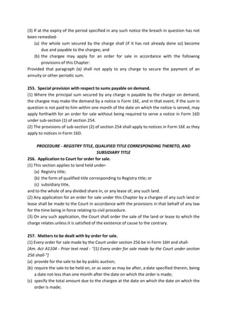 (3) If at the expiry of the period specified in any such notice the breach in question has not
been remedied-
(a) the whole sum secured by the charge shall (if it has not already done so) become
due and payable to the chargee; and
(b) the chargee may apply for an order for sale in accordance with the following
provisions of this Chapter:
Provided that paragraph (a) shall not apply to any charge to secure the payment of an
annuity or other periodic sum.
255. Special provision with respect to sums payable on demand.
(1) Where the principal sum secured by any charge is payable by the chargor on demand,
the chargee may make the demand by a notice is Form 16E, and in that event, if the sum in
question is not paid to him within one month of the date on which the notice is served, may
apply forthwith for an order for sale without being required to serve a notice in Form 16D
under sub-section (1) of section 254.
(2) The provisions of sub-section (2) of section 254 shall apply to notices in Form 16E as they
apply to notices in Form 16D.
PROCEDURE - REGISTRY TITLE, QUALIFIED TITLE CORRESPONDING THERETO, AND
SUBSIDIARY TITLE
256. Application to Court for order for sale.
(1) This section applies to land held under-
(a) Registry title;
(b) the form of qualified title corresponding to Registry title; or
(c) subsidiary title,
and to the whole of any divided share in, or any lease of, any such land.
(2) Any application for an order for sale under this Chapter by a chargee of any such land or
lease shall be made to the Court in accordance with the provisions in that behalf of any law
for the time being in force relating to civil procedure.
(3) On any such application, the Court shall order the sale of the land or lease to which the
charge relates unless it is satisfied of the existence of cause to the contrary.
257. Matters to be dealt with by order for sale.
(1) Every order for sale made by the Court under section 256 be in Form 16H and shall-
[Am. Act A1104 - Prior text read - "(1) Every order for sale made by the Court under section
256 shall-"]
(a) provide for the sale to be by public auction;
(b) require the sale to be held on, or as soon as may be after, a date specified therein, being
a date not less than one month after the date on which the order is made;
(c) specify the total amount due to the chargee at the date on which the date on which the
order is made;
 