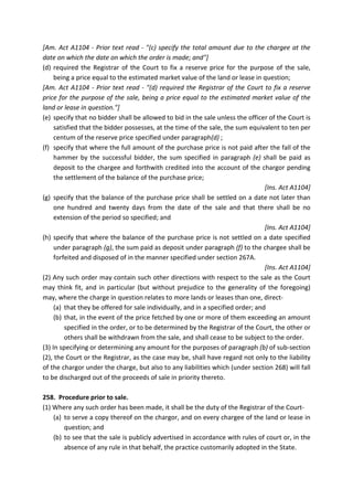 [Am. Act A1104 - Prior text read - "(c) specify the total amount due to the chargee at the
date on which the date on which the order is made; and"]
(d) required the Registrar of the Court to fix a reserve price for the purpose of the sale,
being a price equal to the estimated market value of the land or lease in question;
[Am. Act A1104 - Prior text read - "(d) required the Registrar of the Court to fix a reserve
price for the purpose of the sale, being a price equal to the estimated market value of the
land or lease in question."]
(e) specify that no bidder shall be allowed to bid in the sale unless the officer of the Court is
satisfied that the bidder possesses, at the time of the sale, the sum equivalent to ten per
centum of the reserve price specified under paragraph(d) ;
(f) specify that where the full amount of the purchase price is not paid after the fall of the
hammer by the successful bidder, the sum specified in paragraph (e) shall be paid as
deposit to the chargee and forthwith credited into the account of the chargor pending
the settlement of the balance of the purchase price;
[Ins. Act A1104]
(g) specify that the balance of the purchase price shall be settled on a date not later than
one hundred and twenty days from the date of the sale and that there shall be no
extension of the period so specified; and
[Ins. Act A1104]
(h) specify that where the balance of the purchase price is not settled on a date specified
under paragraph (g), the sum paid as deposit under paragraph (f) to the chargee shall be
forfeited and disposed of in the manner specified under section 267A.
[Ins. Act A1104]
(2) Any such order may contain such other directions with respect to the sale as the Court
may think fit, and in particular (but without prejudice to the generality of the foregoing)
may, where the charge in question relates to more lands or leases than one, direct-
(a) that they be offered for sale individually, and in a specified order; and
(b) that, in the event of the price fetched by one or more of them exceeding an amount
specified in the order, or to be determined by the Registrar of the Court, the other or
others shall be withdrawn from the sale, and shall cease to be subject to the order.
(3) In specifying or determining any amount for the purposes of paragraph (b) of sub-section
(2), the Court or the Registrar, as the case may be, shall have regard not only to the liability
of the chargor under the charge, but also to any liabilities which (under section 268) will fall
to be discharged out of the proceeds of sale in priority thereto.
258. Procedure prior to sale.
(1) Where any such order has been made, it shall be the duty of the Registrar of the Court-
(a) to serve a copy thereof on the chargor, and on every chargee of the land or lease in
question; and
(b) to see that the sale is publicly advertised in accordance with rules of court or, in the
absence of any rule in that behalf, the practice customarily adopted in the State.
 