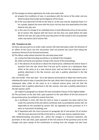 (2) The chargee on whose application the order was made shall-
(a) prepare the conditions of sale, in accordance with the terms of the order and any
determination thereunder by the Registrar of the Court;
(b) if the issue document of title to the land or, as the case may be, duplicate lease is in
his custody, deposit the same with the Court not less than one week before the date
fixed for the sale; and
(c) in the case of a charge of an undivided share in land effected by virtue of sub-section
(6) of section 343, deposit with the Court not less than one week before the date
fixed for the sale, the copy of the issue document of title issued to the co-proprietor
under sub-section (3) of section 343.
259. Procedure at sale.
(1) Every sale pursuant to an order under section 256 shall take place under the direction of
an officer of the Court, but this sub-section shall not prevent the Court from taking the
assistance thereat of any licensed auctioneer.
(2) The officer under whose direction the sale takes place shall-
(a) receive the bids (including any bid by or on behalf of the chargee);
(b) settle summarily any question arising in the course of the proceedings;
(c) in the absence of any bid at or above the reserve price, withdraw the land or lease in
question from the sale, direct that it be put up for auction on a subsequent date,
either at the same or at a new reserve price, and see that the subsequent sale is
publicly advertised in the like manner; and sale is publicly advertised in the like
manner; and
[Am. Act A1104 - Prior text read - "(c) in the absence of any bid at or above the reserve price,
withdraw the land or lease in question from the sale, direct that it be put up for auction on a
subsequent date, either at the same or at a reduced reserve price, and see that the
subsequent sale is publicly advertised in the like manner; and sale is publicly advertised in
the like manner; and"]
(d) subject to paragraph (c), declare the sale concluded in favour of the highest bidder.
(3) The purchaser at the sale shall, upon payment to the said officer of the full amount of
the purchase price, be entitled to receive from him-
(a) a certificate in Form 16F that the land or lease in question has been sold to him
under the authority of this Act (which certificate shall, as provided by section 267, be
registrable by the provided by section 267, be registable by the purchaser as if it
were an instrument of dealing); and
(b) if deposited with the Court pursuant to paragraph (b) of sub-section (2) of section
258, the issue document of title to the land or, as the case may be, duplicate lease.
(3A) Notwithstanding sub-section (3) , where the chargee is a financial institution, the
purchaser at the sale shall, upon payment of the full amount of the purchase price to the
chargee and upon receipt of the certification in writing from the chargee not later than
 
