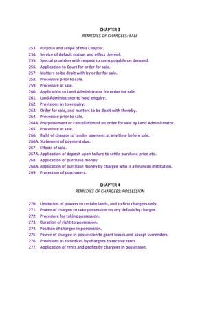 CHAPTER 3
REMEDIES OF CHARGEES: SALE
253. Purpose and scope of this Chapter.
254. Service of default notice, and effect thereof.
255. Special provision with respect to sums payable on demand.
256. Application to Court for order for sale.
257. Matters to be dealt with by order for sale.
258. Procedure prior to sale.
259. Procedure at sale.
260. Application to Land Administrator for order for sale.
261. Land Administrator to hold enquiry.
262. Provisions as to enquiry.
263. Order for sale, and matters to be dealt with thereby.
264. Procedure prior to sale.
264A.Postponement or cancellation of an order for sale by Land Administrator.
265. Procedure at sale.
266. Right of chargor to tender payment at any time before sale.
266A.Statement of payment due.
267. Effects of sale.
267A.Application of deposit upon failure to settle purchase price etc..
268. Application of purchase money.
268A.Application of purchase money by chargee who is a financial institution.
269. Protection of purchasers.
CHAPTER 4
REMEDIES OF CHARGEES: POSSESSION
270. Limitation of powers to certain lands, and to first chargees only.
271. Power of chargee to take possession on any default by chargor.
272. Procedure for taking possession.
273. Duration of right to possession.
274. Position of chargee in possession.
275. Power of chargee in possession to grant leases and accept surrenders.
276. Provisions as to notices by chargees to receive rents.
277. Application of rents and profits by chargees in possession.
 