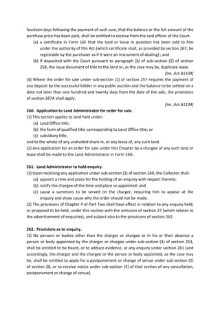 fourteen days following the payment of such sum, that the balance or the full amount of the
purchase price has been paid, shall be entitled to receive from the said officer of the Court-
(a) a certificate in Form 16F that the land or lease in question has been sold to him
under the authority of this Act (which certificate shall, as provided by section 267, be
registrable by the purchaser as if it were an instrument of dealing) ; and
(b) if deposited with the Court pursuant to paragraph (b) of sub-section (2) of section
258, the issue document of title to the land or, as the case may be, duplicate lease.
[Ins. Act A1104]
(4) Where the order for sale under sub-section (1) of section 257 requires the payment of
any deposit by the successful bidder in any public auction and the balance to be settled on a
date not later than one hundred and twenty days from the date of the sale, the provisions
of section 267A shall apply.
[Ins. Act A1104]
260. Application to Land Administrator for order for sale.
(1) This section applies to land held under-
(a) Land Office title;
(b) the form of qualified title corresponding to Land Office title; or
(c) subsidiary title,
and to the whole of any undivided share in, or any lease of, any such land.
(2) Any application for an order for sale under this Chapter by a chargee of any such land or
lease shall be made to the Land Administrator in Form 16G.
261. Land Administrator to hold enquiry.
(1) Upon receiving any application under sub-section (2) of section 260, the Collector shall-
(a) appoint a time and place for the holding of an enquiry with respect thereto;
(b) notify the chargee of the time and place so appointed; and
(c) cause a summons to be served on the chargor, requiring him to appear at the
enquiry and show cause why the order should not be made.
(2) The provisions of Chapter 4 of Part Two shall have effect in relation to any enquiry held,
or proposed to be held, under this section with the omission of section 27 (which relates to
the advertisement of enquiries), and subject also to the provisions of section 262.
262. Provisions as to enquiry.
(1) No persons or bodies other than the chargor or chargee or in his or their absence a
person or body appointed by the chargor or chargee under sub-section (4) of section 253,
shall be entitled to be heard, or to adduce evidence, at any enquiry under section 261 (and
accordingly, the chargor and the chargee or the person or body appointed, as the case may
be, shall be entitled to apply for a postponement or change of venue under sub-section (2)
of section 28, or to receive notice under sub-section (4) of that section of any cancellation,
postponement or change of venue).
 