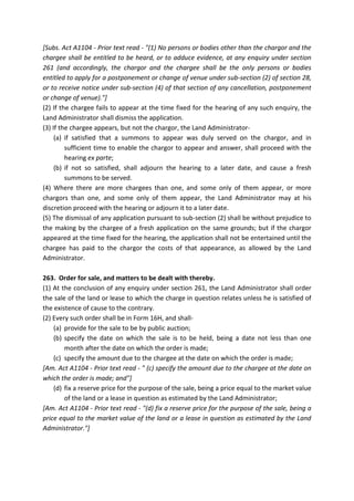 [Subs. Act A1104 - Prior text read - "(1) No persons or bodies other than the chargor and the
chargee shall be entitled to be heard, or to adduce evidence, at any enquiry under section
261 (and accordingly, the chargor and the chargee shall be the only persons or bodies
entitled to apply for a postponement or change of venue under sub-section (2) of section 28,
or to receive notice under sub-section (4) of that section of any cancellation, postponement
or change of venue)."]
(2) If the chargee fails to appear at the time fixed for the hearing of any such enquiry, the
Land Administrator shall dismiss the application.
(3) If the chargee appears, but not the chargor, the Land Administrator-
(a) if satisfied that a summons to appear was duly served on the chargor, and in
sufficient time to enable the chargor to appear and answer, shall proceed with the
hearing ex parte;
(b) if not so satisfied, shall adjourn the hearing to a later date, and cause a fresh
summons to be served.
(4) Where there are more chargees than one, and some only of them appear, or more
chargors than one, and some only of them appear, the Land Administrator may at his
discretion proceed with the hearing or adjourn it to a later date.
(5) The dismissal of any application pursuant to sub-section (2) shall be without prejudice to
the making by the chargee of a fresh application on the same grounds; but if the chargor
appeared at the time fixed for the hearing, the application shall not be entertained until the
chargee has paid to the chargor the costs of that appearance, as allowed by the Land
Administrator.
263. Order for sale, and matters to be dealt with thereby.
(1) At the conclusion of any enquiry under section 261, the Land Administrator shall order
the sale of the land or lease to which the charge in question relates unless he is satisfied of
the existence of cause to the contrary.
(2) Every such order shall be in Form 16H, and shall-
(a) provide for the sale to be by public auction;
(b) specify the date on which the sale is to be held, being a date not less than one
month after the date on which the order is made;
(c) specify the amount due to the chargee at the date on which the order is made;
[Am. Act A1104 - Prior text read - " (c) specify the amount due to the chargee at the date on
which the order is made; and"]
(d) fix a reserve price for the purpose of the sale, being a price equal to the market value
of the land or a lease in question as estimated by the Land Administrator;
[Am. Act A1104 - Prior text read - "(d) fix a reserve price for the purpose of the sale, being a
price equal to the market value of the land or a lease in question as estimated by the Land
Administrator."]
 