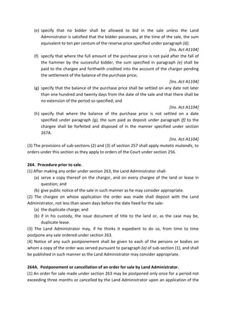(e) specify that no bidder shall be allowed to bid in the sale unless the Land
Administrator is satisfied that the bidder possesses, at the time of the sale, the sum
equivalent to ten per centum of the reserve price specified under paragraph (d);
[Ins. Act A1104]
(f) specify that where the full amount of the purchase price is not paid after the fall of
the hammer by the successful bidder, the sum specified in paragraph (e) shall be
paid to the chargee and forthwith credited into the account of the chargor pending
the settlement of the balance of the purchase price;
[Ins. Act A1104]
(g) specify that the balance of the purchase price shall be settled on any date not later
than one hundred and twenty days from the date of the sale and that there shall be
no extension of the period so specified; and
[Ins. Act A1104]
(h) specify that where the balance of the purchase price is not settled on a date
specified under paragraph (g), the sum paid as deposit under paragraph (f) to the
chargee shall be forfeited and disposed of in the manner specified under section
267A.
[Ins. Act A1104]
(3) The provisions of sub-sections (2) and (3) of section 257 shall apply mutatis mutandis, to
orders under this section as they apply to orders of the Court under section 256.
264. Procedure prior to sale.
(1) After making any order under section 263, the Land Administrator shall-
(a) serve a copy thereof on the chargor, and on every chargee of the land or lease in
question; and
(b) give public notice of the sale in such manner as he may consider appropriate.
(2) The chargee on whose application the order was made shall deposit with the Land
Administrator, not less than seven days before the date fixed for the sale-
(a) the duplicate charge; and
(b) if in his custody, the issue document of title to the land or, as the case may be,
duplicate lease.
(3) The Land Administrator may, if he thinks it expedient to do so, from time to time
postpone any sale ordered under section 263.
(4) Notice of any such postponement shall be given to each of the persons or bodies on
whom a copy of the order was served pursuant to paragraph (a) of sub-section (1), and shall
be published in such manner as the Land Administrator may consider appropriate.
264A. Postponement or cancellation of an order for sale by Land Administrator.
(1) An order for sale made under section 263 may be postponed only once for a period not
exceeding three months or cancelled by the Land Administrator upon an application of the
 