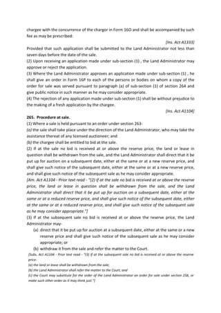 chargee with the concurrence of the chargor in Form 16O and shall be accompanied by such
fee as may be prescribed:
[Ins. Act A1333]
Provided that such application shall be submitted to the Land Administrator not less than
seven days before the date of the sale.
(2) Upon receiving an application made under sub-section (1) , the Land Administrator may
approve or reject the application.
(3) Where the Land Administrator approves an application made under sub-section (1) , he
shall give an order in Form 16P to each of the persons or bodies on whom a copy of the
order for sale was served pursuant to paragraph (a) of sub-section (1) of section 264 and
give public notice in such manner as he may consider appropriate.
(4) The rejection of any application made under sub-section (1) shall be without prejudice to
the making of a fresh application by the chargee.
[Ins. Act A1104]
265. Procedure at sale.
(1) Where a sale is held pursuant to an order under section 263-
(a) the sale shall take place under the direction of the Land Administrator, who may take the
assistance thereat of any licensed auctioneer; and
(b) the chargee shall be entitled to bid at the sale.
(2) If at the sale no bid is received at or above the reserve price, the land or lease in
question shall be withdrawn from the sale, and the Land Administrator shall direct that it be
put up for auction on a subsequent date, either at the same or at a new reserve price, and
shall give such notice of the subsequent date, either at the same or at a new reserve price,
and shall give such notice of the subsequent sale as he may consider appropriate.
[Am. Act A1104 - Prior text read - "(2) If at the sale no bid is received at or above the reserve
price, the land or lease in question shall be withdrawn from the sale, and the Land
Administrator shall direct that it be put up for auction on a subsequent date, either at the
same or at a reduced reserve price, and shall give such notice of the subsequent date, either
at the same or at a reduced reserve price, and shall give such notice of the subsequent sale
as he may consider appropriate."]
(3) If at the subsequent sale no bid is received at or above the reserve price, the Land
Administrator may-
(a) direct that it be put up for auction at a subsequent date, either at the same or a new
reserve price and shall give such notice of the subsequent sale as he may consider
appropriate; or
(b) withdraw it from the sale and refer the matter to the Court.
[Subs. Act A1104 - Prior text read - "(3) If at the subsequent sale no bid is received at or above the reserve
price-
(a) the land or lease shall be withdrawn from the sale;
(b) the Land Administrator shall refer the matter to the Court; and
(c) the Court may substitute for the order of the Land Administrator an order for sale under section 256, or
make such other order as it may think just."]
 