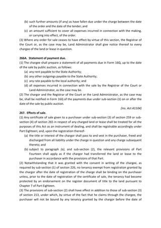 (b) such further amounts (if any) as have fallen due under the charge between the date
of the order and the date of the tender; and
(c) an amount sufficient to cover all expenses incurred in connection with the making,
or carrying into effect, of the order.
(3) Where any order for sale ceases to have effect by virtue of this section, the Registrar of
the Court or, as the case may be, Land Administrator shall give notice thereof to every
chargee of the land or lease in question.
266A. Statement of payment due.
(1) The chargee shall prepare a statement of all payments due in Form 16Q, up to the date
of the sale by public auction, as follows:
(a) any rent payable to the State Authority;
(b) any other outgoings payable to the State Authority;
(c) any rate payable to the local authority; and
(d) all expenses incurred in connection with the sale by the Registrar of the Court or
Land Administrator, as the case may be.
(2) The chargor and the Registrar of the Court or the Land Administrator, as the case may
be, shall be notified in Form 16Q of the payments due under sub-section (1) on or after the
date of the sale by public auction.
[Ins. Act A1104]
267. Effects of sale.
(1) Any certificate of sale given to a purchaser under sub-section (3) of section 259 or sub-
section (4) of section 265 in respect of any charged land or lease shall be treated for all the
purposes of this Act as an instrument of dealing, and shall be registrable accordingly under
Part Eighteen; and, upon the registration thereof-
(a) the title or interest of the chargor shall pass to and vest in the purchaser, freed and
discharged from all liability under the charge in question and any charge subsequent
thereto; and
(b) subject to paragraph (a), and sub-section (2), the relevant provisions of Part
Fourteen shall apply as if the chargor had transferred the land or lease to the
purchaser in accordance with the provisions of that Part.
(2) Notwithstanding that it was granted with the consent in writing of the chargee, as
required by sub-section (1) of section 226, no tenancy exempt from registration granted by
the chargor after the date of registration of the charge shall be binding on the purchaser
unless, prior to the date of registration of the certificate of sale, the tenancy had become
protected by an endorsement on the register document of title to the land pursuant to
Chapter 7 of Part Eighteen.
(3) The provisions of sub-section (2) shall have effect in addition to those of sub-section (3)
of section 213, under which, by virtue of the fact that he claims through the chargee, the
purchaser will not be bound by any tenancy granted by the chargor before the date of
 