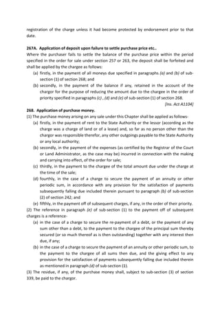 registration of the charge unless it had become protected by endorsement prior to that
date.
267A. Application of deposit upon failure to settle purchase price etc..
Where the purchaser fails to settle the balance of the purchase price within the period
specified in the order for sale under section 257 or 263, the deposit shall be forfeited and
shall be applied by the chargee as follows:
(a) firstly, in the payment of all moneys due specified in paragraphs (a) and (b) of sub-
section (1) of section 268; and
(b) secondly, in the payment of the balance if any, retained in the account of the
chargor for the purpose of reducing the amount due to the chargee in the order of
priority specified in paragraphs (c) , (d) and (e) of sub-section (1) of section 268.
[Ins. Act A1104]
268. Application of purchase money.
(1) The purchase money arising on any sale under this Chapter shall be applied as follows-
(a) firstly, in the payment of rent to the State Authority or the lessor (according as the
charge was a charge of land or of a lease) and, so far as no person other than the
chargor was responsible therefor, any other outgoings payable to the State Authority
or any local authority;
(b) secondly, in the payment of the expenses (as certified by the Registrar of the Court
or Land Administrator, as the case may be) incurred in connection with the making
and carrying into effect, of the order for sale;
(c) thirdly, in the payment to the chargee of the total amount due under the charge at
the time of the sale;
(d) fourthly, in the case of a charge to secure the payment of an annuity or other
periodic sum, in accordance with any provision for the satisfaction of payments
subsequently falling due included therein pursuant to paragraph (b) of sub-section
(2) of section 242; and
(e) fifthly, in the payment off of subsequent charges, if any, in the order of their priority.
(2) The reference in paragraph (e) of sub-section (1) to the payment off of subsequent
charges is a reference-
(a) in the case of a charge to secure the re-payment of a debt, or the payment of any
sum other than a debt, to the payment to the chargee of the principal sum thereby
secured (or so much thereof as is then outstanding) together with any interest then
due, if any;
(b) in the case of a charge to secure the payment of an annuity or other periodic sum, to
the payment to the chargee of all sums then due, and the giving effect to any
provision for the satisfaction of payments subsequently falling due included therein
as mentioned in paragraph (d) of sub-section (1).
(3) The residue, if any, of the purchase money shall, subject to sub-section (3) of section
339, be paid to the chargor.
 