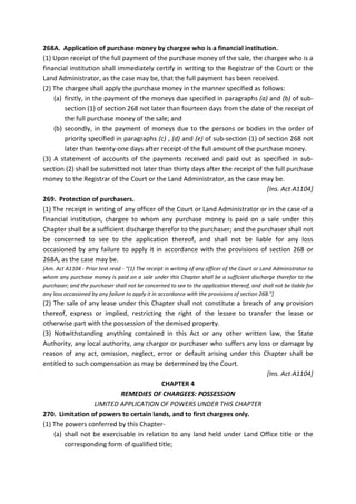 268A. Application of purchase money by chargee who is a financial institution.
(1) Upon receipt of the full payment of the purchase money of the sale, the chargee who is a
financial institution shall immediately certify in writing to the Registrar of the Court or the
Land Administrator, as the case may be, that the full payment has been received.
(2) The chargee shall apply the purchase money in the manner specified as follows:
(a) firstly, in the payment of the moneys due specified in paragraphs (a) and (b) of sub-
section (1) of section 268 not later than fourteen days from the date of the receipt of
the full purchase money of the sale; and
(b) secondly, in the payment of moneys due to the persons or bodies in the order of
priority specified in paragraphs (c) , (d) and (e) of sub-section (1) of section 268 not
later than twenty-one days after receipt of the full amount of the purchase money.
(3) A statement of accounts of the payments received and paid out as specified in sub-
section (2) shall be submitted not later than thirty days after the receipt of the full purchase
money to the Registrar of the Court or the Land Administrator, as the case may be.
[Ins. Act A1104]
269. Protection of purchasers.
(1) The receipt in writing of any officer of the Court or Land Administrator or in the case of a
financial institution, chargee to whom any purchase money is paid on a sale under this
Chapter shall be a sufficient discharge therefor to the purchaser; and the purchaser shall not
be concerned to see to the application thereof, and shall not be liable for any loss
occasioned by any failure to apply it in accordance with the provisions of section 268 or
268A, as the case may be.
[Am. Act A1104 - Prior text read - "(1) The receipt in writing of any officer of the Court or Land Administrator to
whom any purchase money is paid on a sale under this Chapter shall be a sufficient discharge therefor to the
purchaser; and the purchaser shall not be concerned to see to the application thereof, and shall not be liable for
any loss occasioned by any failure to apply it in accordance with the provisions of section 268."]
(2) The sale of any lease under this Chapter shall not constitute a breach of any provision
thereof, express or implied, restricting the right of the lessee to transfer the lease or
otherwise part with the possession of the demised property.
(3) Notwithstanding anything contained in this Act or any other written law, the State
Authority, any local authority, any chargor or purchaser who suffers any loss or damage by
reason of any act, omission, neglect, error or default arising under this Chapter shall be
entitled to such compensation as may be determined by the Court.
[Ins. Act A1104]
CHAPTER 4
REMEDIES OF CHARGEES: POSSESSION
LIMITED APPLICATION OF POWERS UNDER THIS CHAPTER
270. Limitation of powers to certain lands, and to first chargees only.
(1) The powers conferred by this Chapter-
(a) shall not be exercisable in relation to any land held under Land Office title or the
corresponding form of qualified title;
 