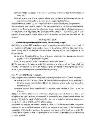 (aa) shall not be exercisable in the case of any charge of an undivided share in alienated
land; and
(b) shall, in the case of any town or village land not falling within paragraph (a), be
exercisable only in so far as the land is not occupied by the chargor.
(2) Subject to sub-section (3), the said powers shall be exercisable by first chargees only.
(3) The Minister may, by order made on the recommendation of the National Land Council,
provide in any State for the exercise of the said powers by second and subsequent chargees;
and any such order may modify the provisions of this Chapter to such extent, and in such
manner, as may appear to the Minister and the Council necessary or desirable for the
purpose.
RIGHT TO POSSESSION
271. Power of chargee to take possession on any default by chargor.
(1) Subject to section 270, any chargee may, at any time when the chargor is in breach of
any agreement on his part expressed or implied in the charge, enter into possession of the
whole or any part of the charged land or, as the case may be, the land comprised in the
charged lease-
(a) so far as it is subject to any lease or tenancy binding on him, by receiving the rent
payable to the chargor thereunder; and
(b) so far as it is not so subject, by going into occupation thereof.
(2) The exercise of his powers under this section by a chargee of any lease shall not
constitute a breach of any provision thereof, express or implied, restricting the right of the
lessee to part with the possession of the demised property.
272. Procedure for taking possession.
(1) A chargee intending to enter into possession of any land pursuant to section 271 shall-
(a) where he is to do so by receiving the rent payable to the chargor under any lease or
tenancy, serve a notice in Form 16J on the lessee or tenant, and a copy thereof on
the chargor; and
(b) where he is to do so by going into occupation, serve a notice in Form 16K on the
chargor.
(2) Upon the service of a notice in Form 16J on any lessee or tenant, there shall pass to the
chargee all the rights, powers and remedies of the chargor with respect to the receipt and
recovery of, and the giving of discharges for, the rent in question (including any amount
due, but not paid, prior to the service of the notice).
(3) Where any chargor on whom a notice in Form 16K is served fails within the period
specified in that behalf in the notice to admit, or secure the admission of, the chargee into
occupation of the land in question, the chargee may apply to the Court for an order for
possession in accordance with the provisions of any law for the time being in force relating
to civil procedure.
 