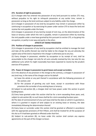 273. Duration of right to possession.
(1) A chargee who has entered into possession of any land pursuant to section 271 may,
without prejudice to his right to relinquish possession at any earlier time, remain in
possession so long as the land continues subject to any liability under the charge.
(2) A chargee in possession of any land by occupation may remain in possession either by
continuing in occupation or by exercising his power under section 275 to lease the land and
receive the rent payable under the lease.
(3) A chargee in possession of any land by receipt of rent may, on the determination of the
lease or tenancy under which the rent is payable, remain in possession either by receiving
the rent payable under a new lease granted by him pursuant to section 275, or by going into
occupation, or partly in one way and partly in the other.
EFFECTS OF TAKING POSSESSION
274. Position of chargee in possession.
(1) A chargee in possession of any land by occupation shall be entitled to manage the land
and take all the profits thereof, but shall be liable to the chargor for any act whereby the
capital value of the land is impaired or the chargor is otherwise put to any loss.
(2) Every chargee in possession, whether by occupation or by receipt of rent, shall be
accountable to the chargor not only for all sums actually received by him, but also for any
additional sums which he might reasonably have been expected to receive by the prudent
exercise of his powers.
275. Power of chargee in possession to grant leases and accept surrenders.
(1) In the absence of any provision in the charge to the contrary, a chargee in possession of
any land may, in the name of the chargor and on his behalf-
(a) lease the whole or any part thereof in accordance with the following provisions of
this section; and
(b) for the purpose of granting any such lease, accept in accordance with those
provisions the surrender of any existing lease or tenancy.
(2) Subject to sub-section (8), a chargee shall not have power under this section to grant
building leases.
(3) Every lease granted under this section shall be for a term exceeding three years; and,
subject to sub-section (8), no such lease shall be for a term exceeding fourteen years.
(4) The date of commencement of any such lease shall be the date on which it is granted or,
where it is granted in respect of land subject to an existing lease or tenancy, the date
immediately following the determination thereof.
(5) Every lease or surrender under this section shall be granted or effected in accordance
with the appropriate provisions of Part Fifteen, and shall be treated for all the purposes of
this Act as if it had been granted or effected under that Part.
(6) Subject to sub-section (8), no lease under this section shall contain any express
agreements on the part of the chargor as lessor.
 